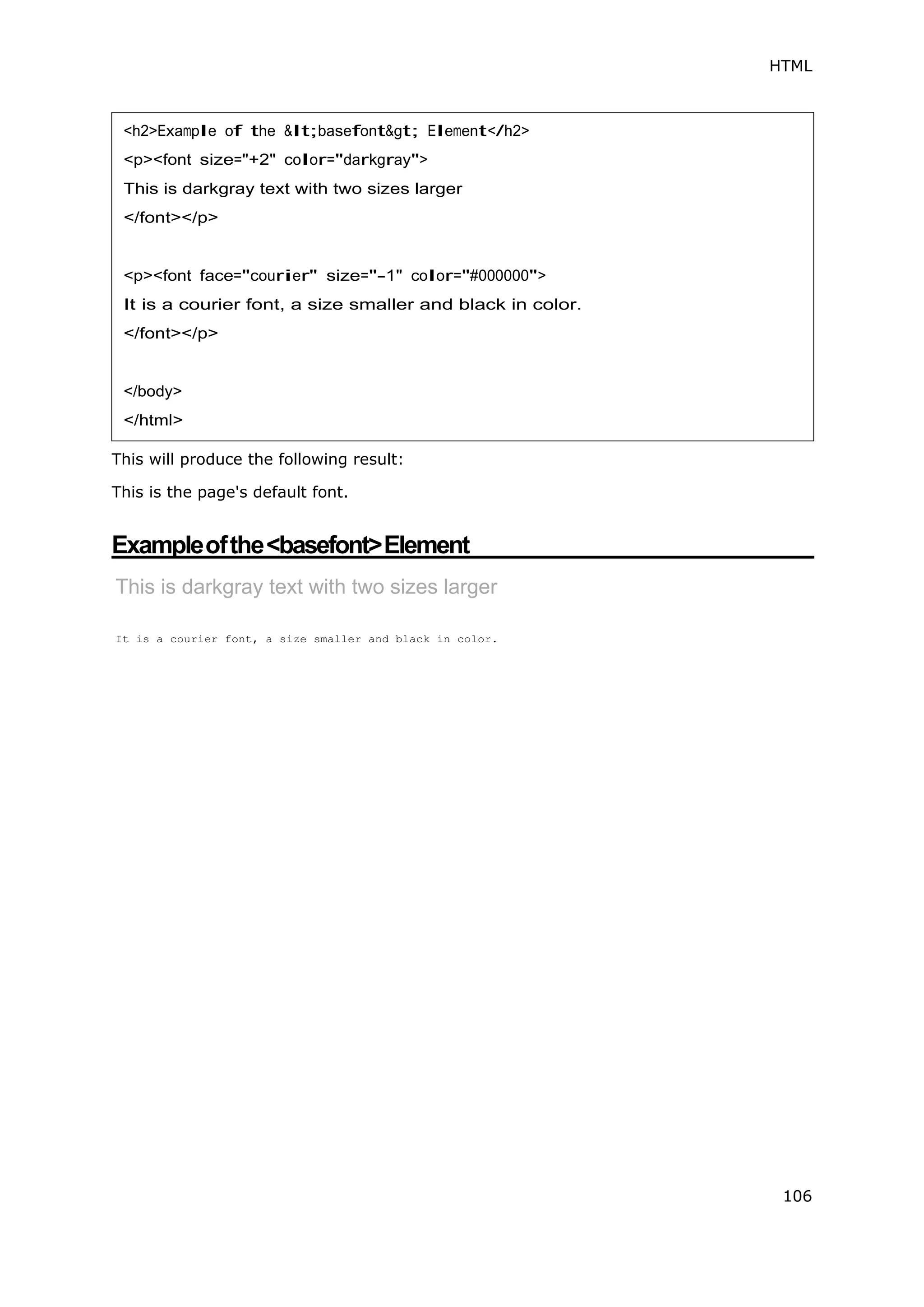 HTML
106
This will produce the following result:
This is the page's default font.
Exampleofthe<basefont>Element
This is darkgray text with two sizes larger
It is a courier font, a size smaller and black in color.
<h2>Example of the &lt;basefont&gt; Element</h2>
<p><font size="+2" color="darkgray">
This is darkgray text with two sizes larger
</font></p>
<p><font face="courier" size="-1" color="#000000">
It is a courier font, a size smaller and black in color.
</font></p>
</body>
</html>
 