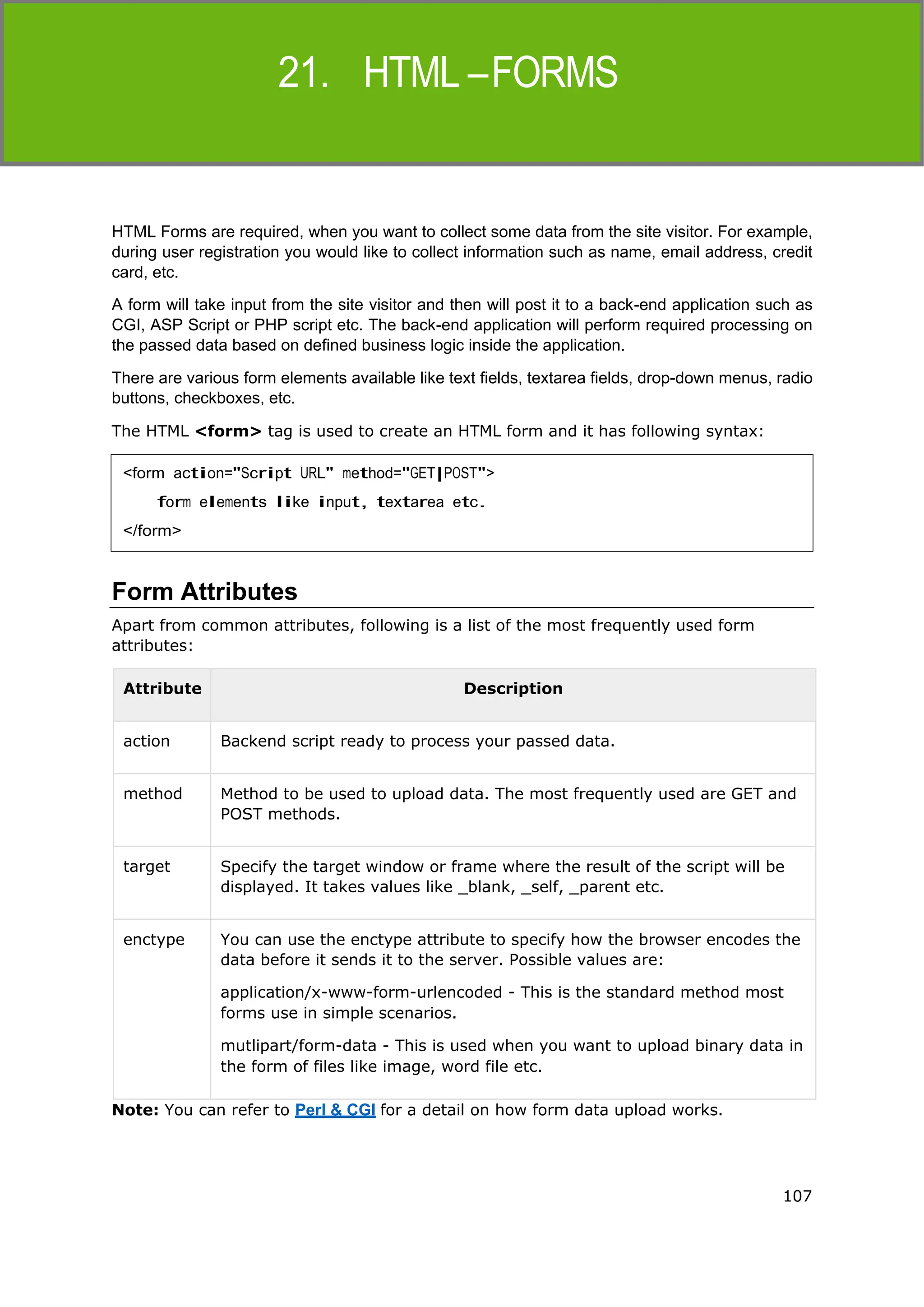 107
HTML
HTML Forms are required, when you want to collect some data from the site visitor. For example,
during user registration you would like to collect information such as name, email address, credit
card, etc.
A form will take input from the site visitor and then will post it to a back-end application such as
CGI, ASP Script or PHP script etc. The back-end application will perform required processing on
the passed data based on defined business logic inside the application.
There are various form elements available like text fields, textarea fields, drop-down menus, radio
buttons, checkboxes, etc.
The HTML <form> tag is used to create an HTML form and it has following syntax:
Form Attributes
Apart from common attributes, following is a list of the most frequently used form
attributes:
Attribute Description
action Backend script ready to process your passed data.
method Method to be used to upload data. The most frequently used are GET and
POST methods.
target Specify the target window or frame where the result of the script will be
displayed. It takes values like _blank, _self, _parent etc.
enctype You can use the enctype attribute to specify how the browser encodes the
data before it sends it to the server. Possible values are:
application/x-www-form-urlencoded - This is the standard method most
forms use in simple scenarios.
mutlipart/form-data - This is used when you want to upload binary data in
the form of files like image, word file etc.
Note: You can refer to Perl & CGI for a detail on how form data upload works.
<form action="Script URL" method="GET|POST">
form elements like input, textarea etc.
</form>
 