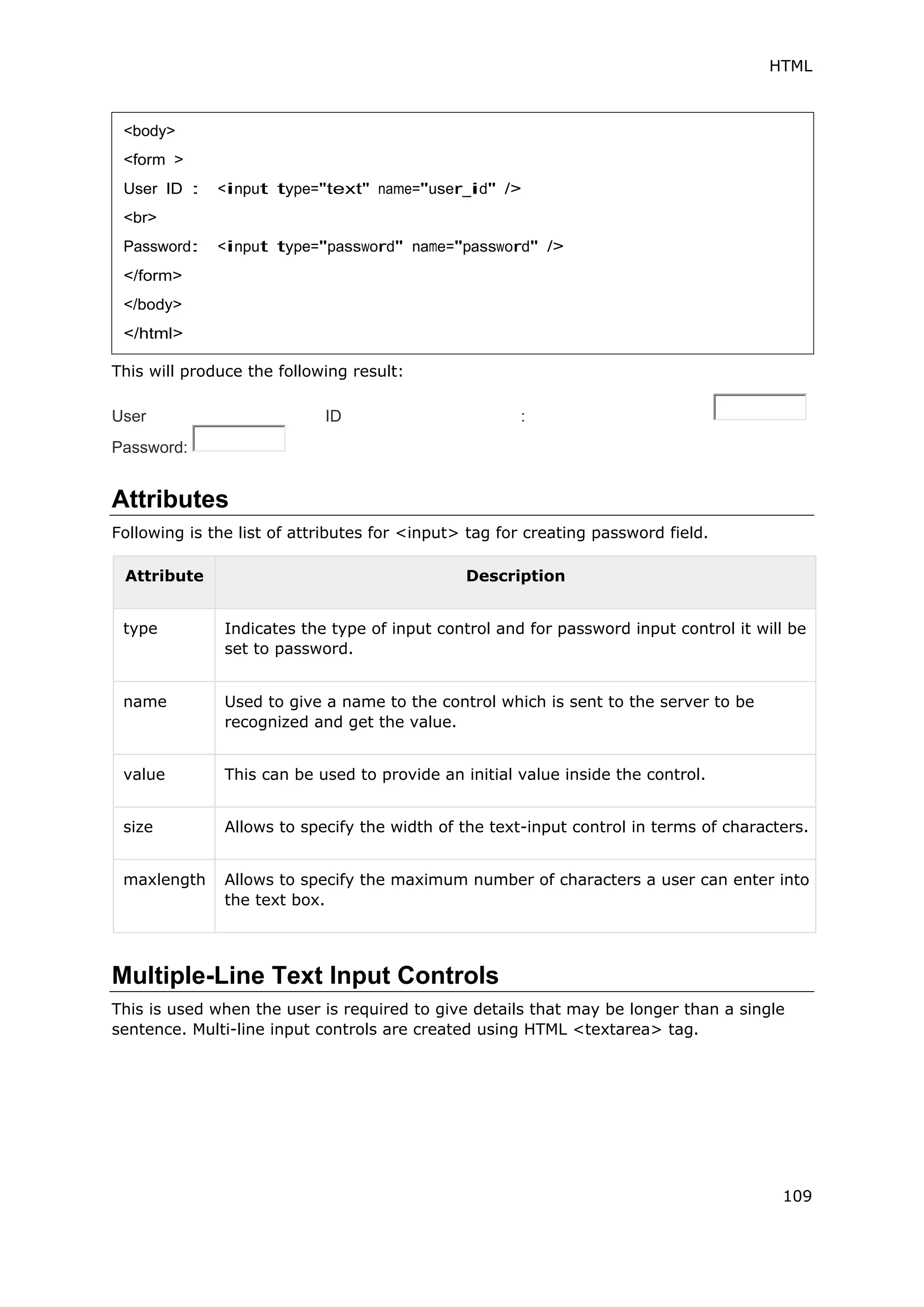 HTML
109
This will produce the following result:
User ID :
Password:
Attributes
Following is the list of attributes for <input> tag for creating password field.
Attribute Description
type Indicates the type of input control and for password input control it will be
set to password.
name Used to give a name to the control which is sent to the server to be
recognized and get the value.
value This can be used to provide an initial value inside the control.
size Allows to specify the width of the text-input control in terms of characters.
maxlength Allows to specify the maximum number of characters a user can enter into
the text box.
Multiple-Line Text Input Controls
This is used when the user is required to give details that may be longer than a single
sentence. Multi-line input controls are created using HTML <textarea> tag.
<body>
<form >
User ID : <input type="text" name="user_id" />
<br>
Password: <input type="password" name="password" />
</form>
</body>
</html>
 