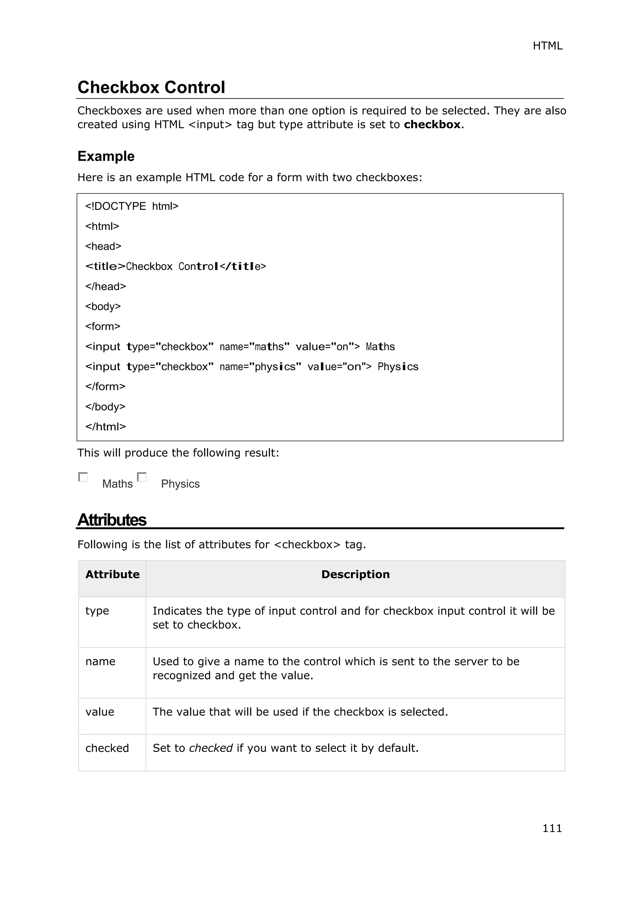 HTML
111
Checkbox Control
Checkboxes are used when more than one option is required to be selected. They are also
created using HTML <input> tag but type attribute is set to checkbox.
Example
Here is an example HTML code for a form with two checkboxes:
This will produce the following result:
Maths Physics
Attributes
Following is the list of attributes for <checkbox> tag.
Attribute Description
type Indicates the type of input control and for checkbox input control it will be
set to checkbox.
name Used to give a name to the control which is sent to the server to be
recognized and get the value.
value The value that will be used if the checkbox is selected.
checked Set to checked if you want to select it by default.
<!DOCTYPE html>
<html>
<head>
<title>Checkbox Control</title>
</head>
<body>
<form>
<input type="checkbox" name="maths" value="on"> Maths
<input type="checkbox" name="physics" value="on"> Physics
</form>
</body>
</html>
 