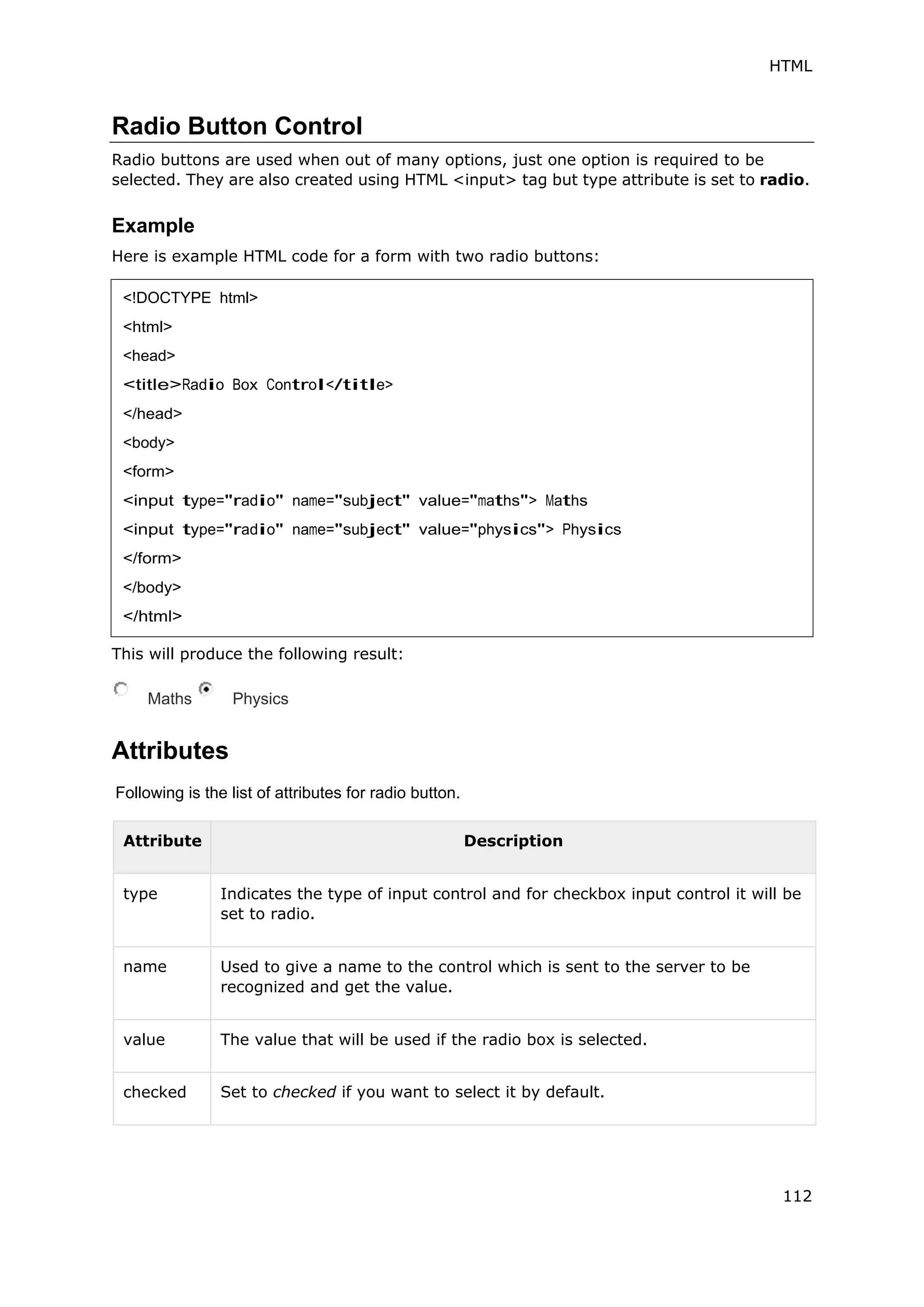 HTML
112
Radio Button Control
Radio buttons are used when out of many options, just one option is required to be
selected. They are also created using HTML <input> tag but type attribute is set to radio.
Example
Here is example HTML code for a form with two radio buttons:
This will produce the following result:
Maths Physics
Attributes
Following is the list of attributes for radio button.
Attribute Description
type Indicates the type of input control and for checkbox input control it will be
set to radio.
name Used to give a name to the control which is sent to the server to be
recognized and get the value.
value The value that will be used if the radio box is selected.
checked Set to checked if you want to select it by default.
<!DOCTYPE html>
<html>
<head>
<title>Radio Box Control</title>
</head>
<body>
<form>
<input type="radio" name="subject" value="maths"> Maths
<input type="radio" name="subject" value="physics"> Physics
</form>
</body>
</html>
 