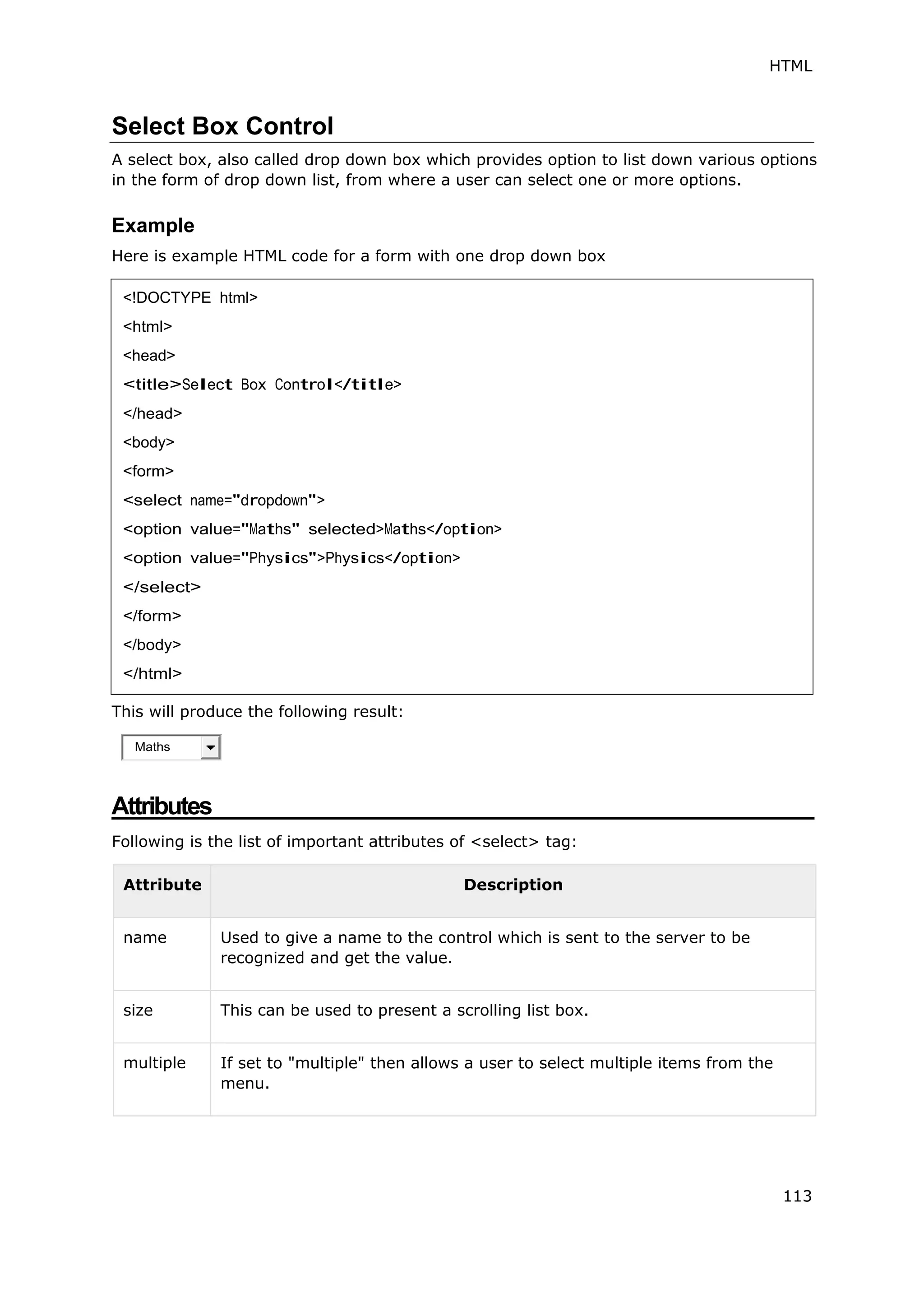HTML
113
Select Box Control
A select box, also called drop down box which provides option to list down various options
in the form of drop down list, from where a user can select one or more options.
Example
Here is example HTML code for a form with one drop down box
This will produce the following result:
Attributes
Following is the list of important attributes of <select> tag:
Attribute Description
name Used to give a name to the control which is sent to the server to be
recognized and get the value.
size This can be used to present a scrolling list box.
multiple If set to "multiple" then allows a user to select multiple items from the
menu.
<!DOCTYPE html>
<html>
<head>
<title>Select Box Control</title>
</head>
<body>
<form>
<select name="dropdown">
<option value="Maths" selected>Maths</option>
<option value="Physics">Physics</option>
</select>
</form>
</body>
</html>
 