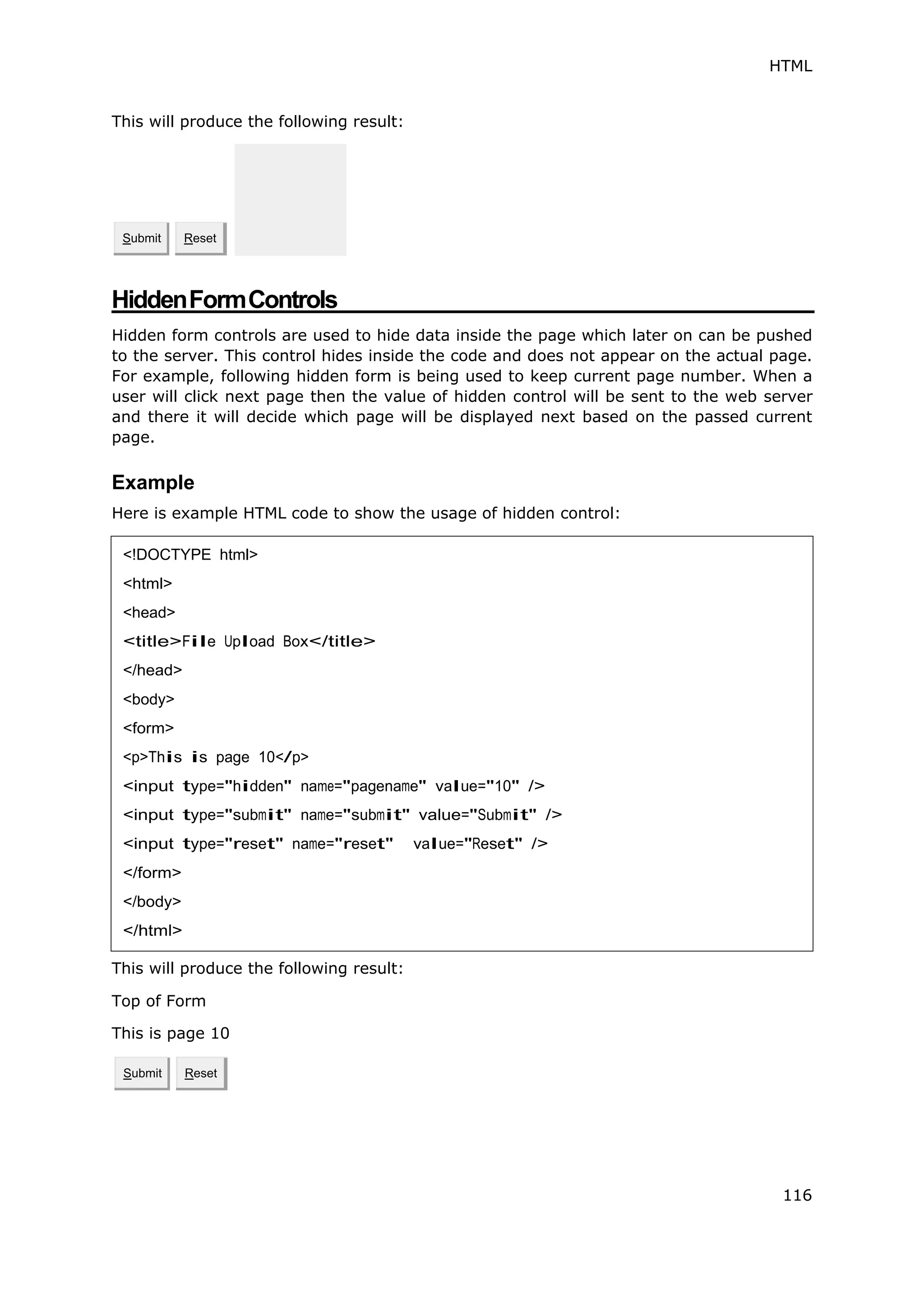 HTML
116
This will produce the following result:
HiddenFormControls
Hidden form controls are used to hide data inside the page which later on can be pushed
to the server. This control hides inside the code and does not appear on the actual page.
For example, following hidden form is being used to keep current page number. When a
user will click next page then the value of hidden control will be sent to the web server
and there it will decide which page will be displayed next based on the passed current
page.
Example
Here is example HTML code to show the usage of hidden control:
This will produce the following result:
Top of Form
This is page 10
Submit Reset
Submit Reset
<!DOCTYPE html>
<html>
<head>
<title>File Upload Box</title>
</head>
<body>
<form>
<p>This is page 10</p>
<input type="hidden" name="pagename" value="10" />
<input type="submit" name="submit" value="Submit" />
<input type="reset" name="reset" value="Reset" />
</form>
</body>
</html>
 