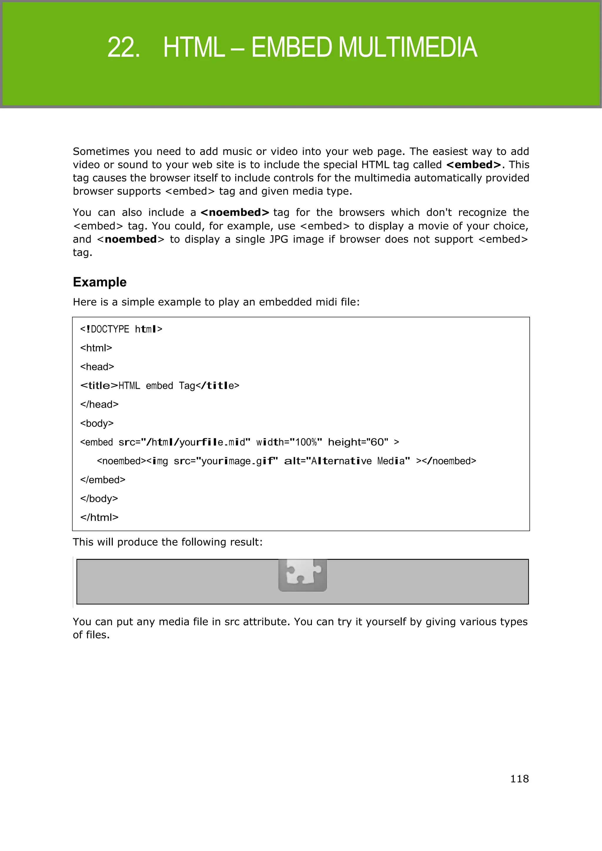 118
HTML
Sometimes you need to add music or video into your web page. The easiest way to add
video or sound to your web site is to include the special HTML tag called <embed>. This
tag causes the browser itself to include controls for the multimedia automatically provided
browser supports <embed> tag and given media type.
You can also include a <noembed> tag for the browsers which don't recognize the
<embed> tag. You could, for example, use <embed> to display a movie of your choice,
and <noembed> to display a single JPG image if browser does not support <embed>
tag.
Example
Here is a simple example to play an embedded midi file:
This will produce the following result:
You can put any media file in src attribute. You can try it yourself by giving various types
of files.
<!DOCTYPE html>
<html>
<head>
<title>HTML embed Tag</title>
</head>
<body>
<embed src="/html/yourfile.mid" width="100%" height="60" >
<noembed><img src="yourimage.gif" alt="Alternative Media" ></noembed>
</embed>
</body>
</html>
 