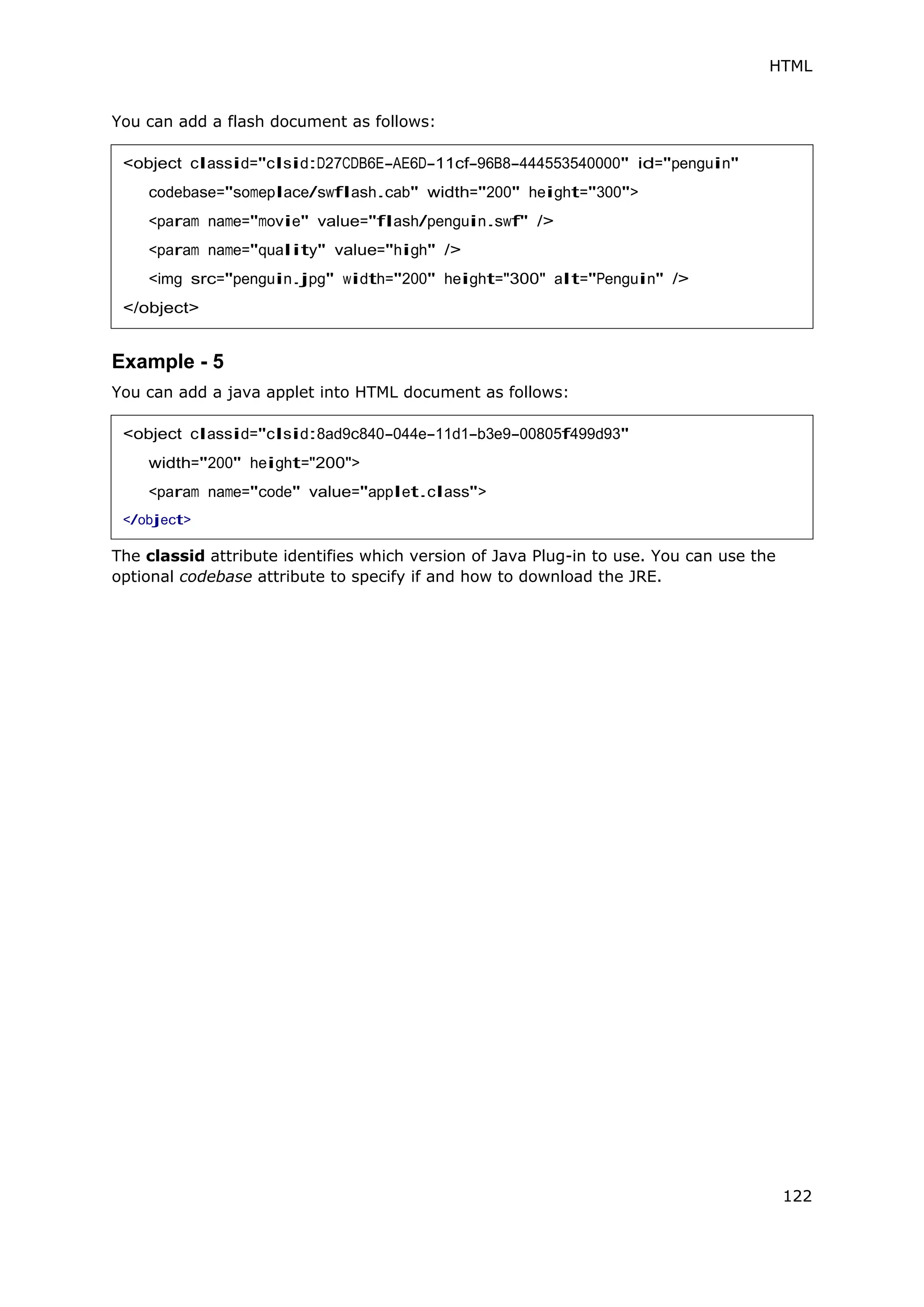 HTML
122
You can add a flash document as follows:
Example - 5
You can add a java applet into HTML document as follows:
The classid attribute identifies which version of Java Plug-in to use. You can use the
optional codebase attribute to specify if and how to download the JRE.
<object classid="clsid:D27CDB6E-AE6D-11cf-96B8-444553540000" id="penguin"
codebase="someplace/swflash.cab" width="200" height="300">
<param name="movie" value="flash/penguin.swf" />
<param name="quality" value="high" />
<img src="penguin.jpg" width="200" height="300" alt="Penguin" />
</object>
<object classid="clsid:8ad9c840-044e-11d1-b3e9-00805f499d93"
width="200" height="200">
<param name="code" value="applet.class">
</object>
 