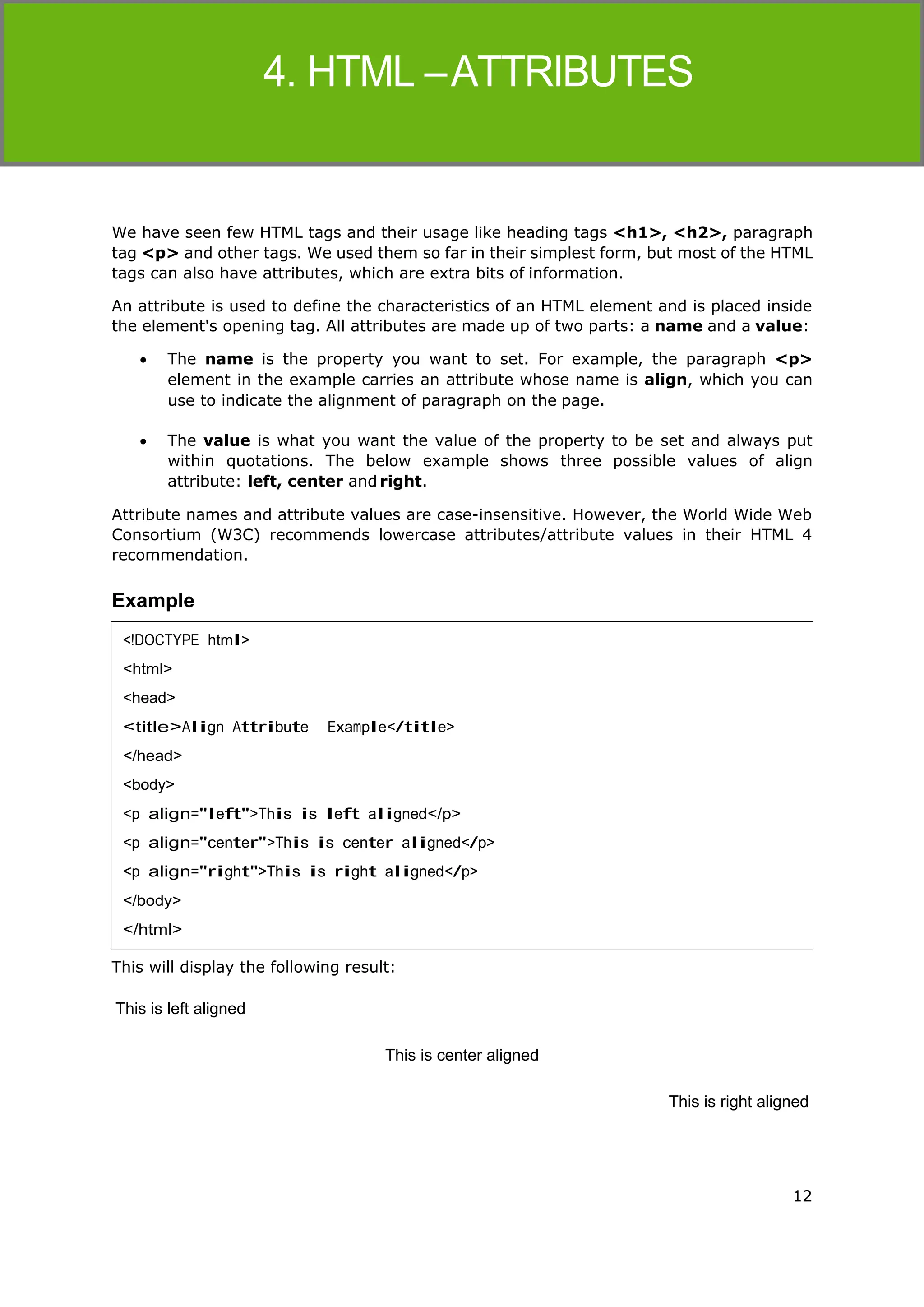 12
HTML
We have seen few HTML tags and their usage like heading tags <h1>, <h2>, paragraph
tag <p> and other tags. We used them so far in their simplest form, but most of the HTML
tags can also have attributes, which are extra bits of information.
An attribute is used to define the characteristics of an HTML element and is placed inside
the element's opening tag. All attributes are made up of two parts: a name and a value:
 The name is the property you want to set. For example, the paragraph <p>
element in the example carries an attribute whose name is align, which you can
use to indicate the alignment of paragraph on the page.
 The value is what you want the value of the property to be set and always put
within quotations. The below example shows three possible values of align
attribute: left, center and right.
Attribute names and attribute values are case-insensitive. However, the World Wide Web
Consortium (W3C) recommends lowercase attributes/attribute values in their HTML 4
recommendation.
Example
This will display the following result:
This is left aligned
This is center aligned
This is right aligned
<!DOCTYPE html>
<html>
<head>
<title>Align Attribute Example</title>
</head>
<body>
<p align="left">This is left aligned</p>
<p align="center">This is center aligned</p>
<p align="right">This is right aligned</p>
</body>
</html>
 
