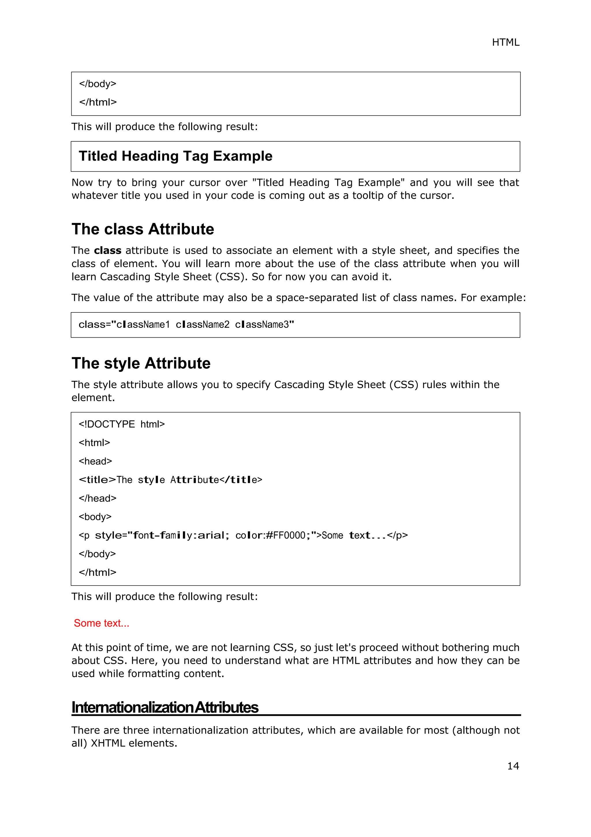 HTML
14
This will produce the following result:
Now try to bring your cursor over "Titled Heading Tag Example" and you will see that
whatever title you used in your code is coming out as a tooltip of the cursor.
The class Attribute
The class attribute is used to associate an element with a style sheet, and specifies the
class of element. You will learn more about the use of the class attribute when you will
learn Cascading Style Sheet (CSS). So for now you can avoid it.
The value of the attribute may also be a space-separated list of class names. For example:
The style Attribute
The style attribute allows you to specify Cascading Style Sheet (CSS) rules within the
element.
This will produce the following result:
Some text...
At this point of time, we are not learning CSS, so just let's proceed without bothering much
about CSS. Here, you need to understand what are HTML attributes and how they can be
used while formatting content.
InternationalizationAttributes
There are three internationalization attributes, which are available for most (although not
all) XHTML elements.
</body>
</html>
Titled Heading Tag Example
class="className1 className2 className3"
<!DOCTYPE html>
<html>
<head>
<title>The style Attribute</title>
</head>
<body>
<p style="font-family:arial; color:#FF0000;">Some text...</p>
</body>
</html>
 