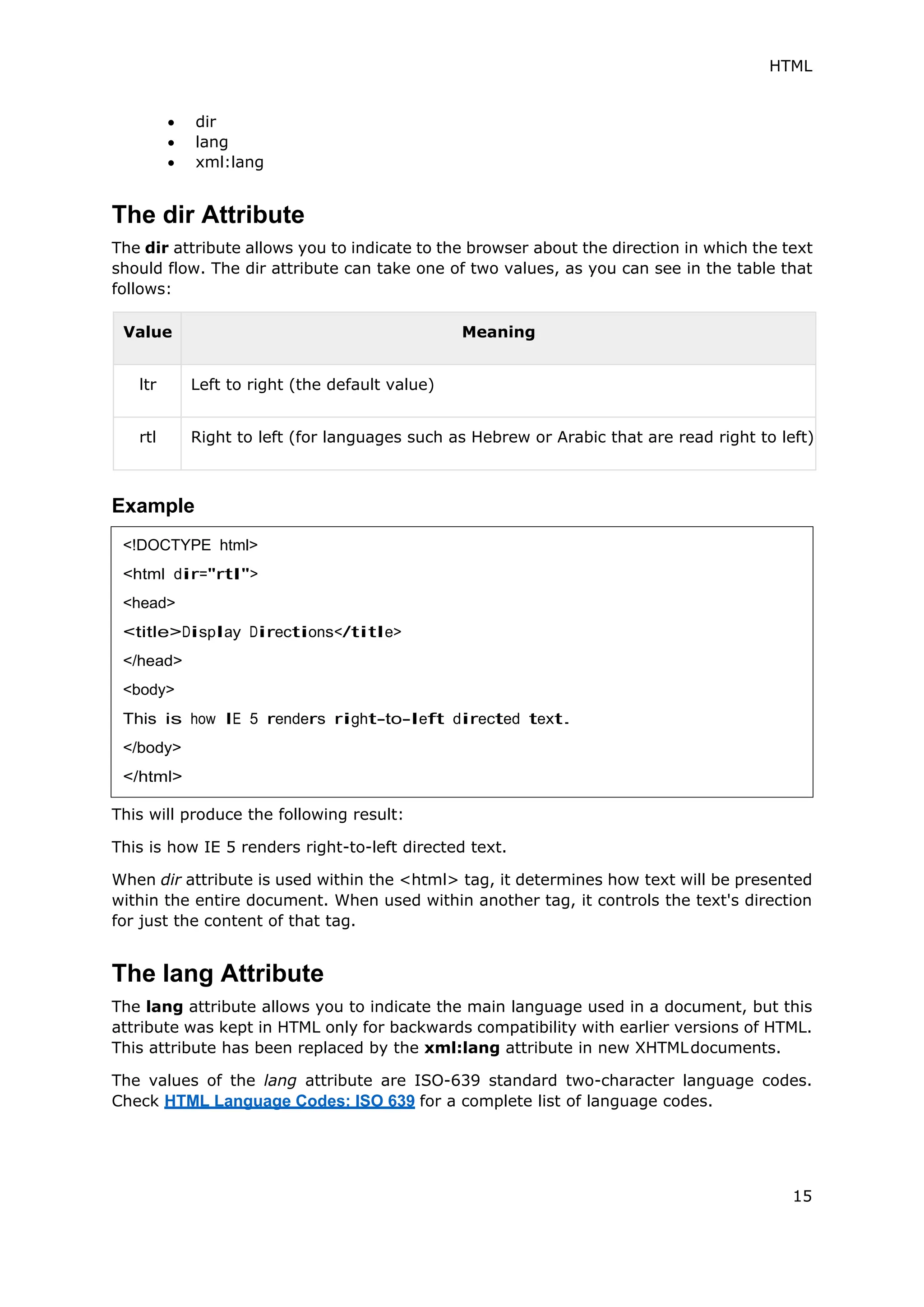 HTML
15
 dir
 lang
 xml:lang
The dir Attribute
The dir attribute allows you to indicate to the browser about the direction in which the text
should flow. The dir attribute can take one of two values, as you can see in the table that
follows:
Value Meaning
ltr Left to right (the default value)
rtl Right to left (for languages such as Hebrew or Arabic that are read right to left)
Example
This will produce the following result:
This is how IE 5 renders right-to-left directed text.
When dir attribute is used within the <html> tag, it determines how text will be presented
within the entire document. When used within another tag, it controls the text's direction
for just the content of that tag.
The lang Attribute
The lang attribute allows you to indicate the main language used in a document, but this
attribute was kept in HTML only for backwards compatibility with earlier versions of HTML.
This attribute has been replaced by the xml:lang attribute in new XHTMLdocuments.
The values of the lang attribute are ISO-639 standard two-character language codes.
Check HTML Language Codes: ISO 639 for a complete list of language codes.
<!DOCTYPE html>
<html dir="rtl">
<head>
<title>Display Directions</title>
</head>
<body>
This is how IE 5 renders right-to-left directed text.
</body>
</html>
 