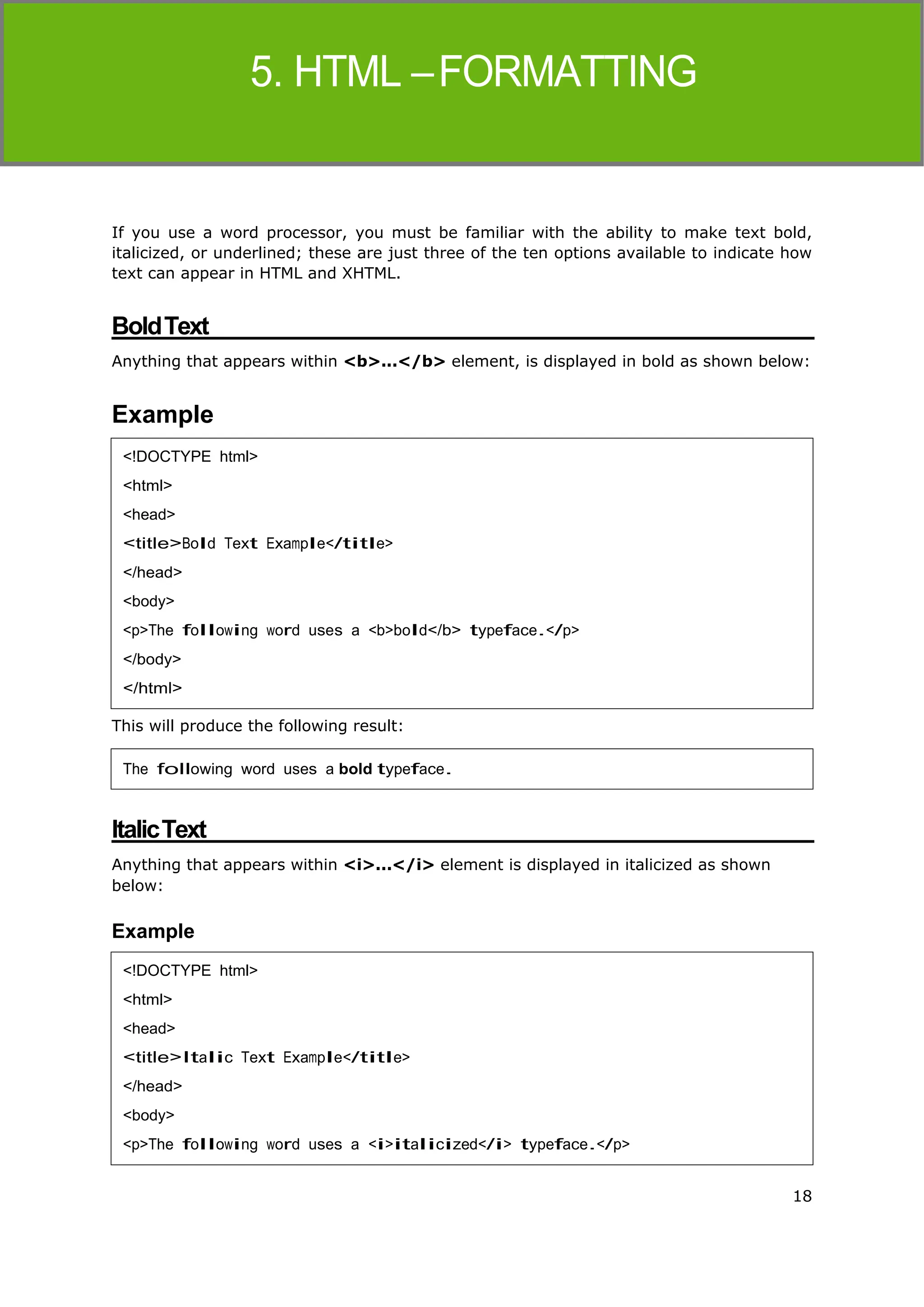 18
HTML
If you use a word processor, you must be familiar with the ability to make text bold,
italicized, or underlined; these are just three of the ten options available to indicate how
text can appear in HTML and XHTML.
BoldText
Anything that appears within <b>...</b> element, is displayed in bold as shown below:
Example
This will produce the following result:
ItalicText
Anything that appears within <i>...</i> element is displayed in italicized as shown
below:
Example
<!DOCTYPE html>
<html>
<head>
<title>Bold Text Example</title>
</head>
<body>
<p>The following word uses a <b>bold</b> typeface.</p>
</body>
</html>
The following word uses a bold typeface.
<!DOCTYPE html>
<html>
<head>
<title>Italic Text Example</title>
</head>
<body>
<p>The following word uses a <i>italicized</i> typeface.</p>
 