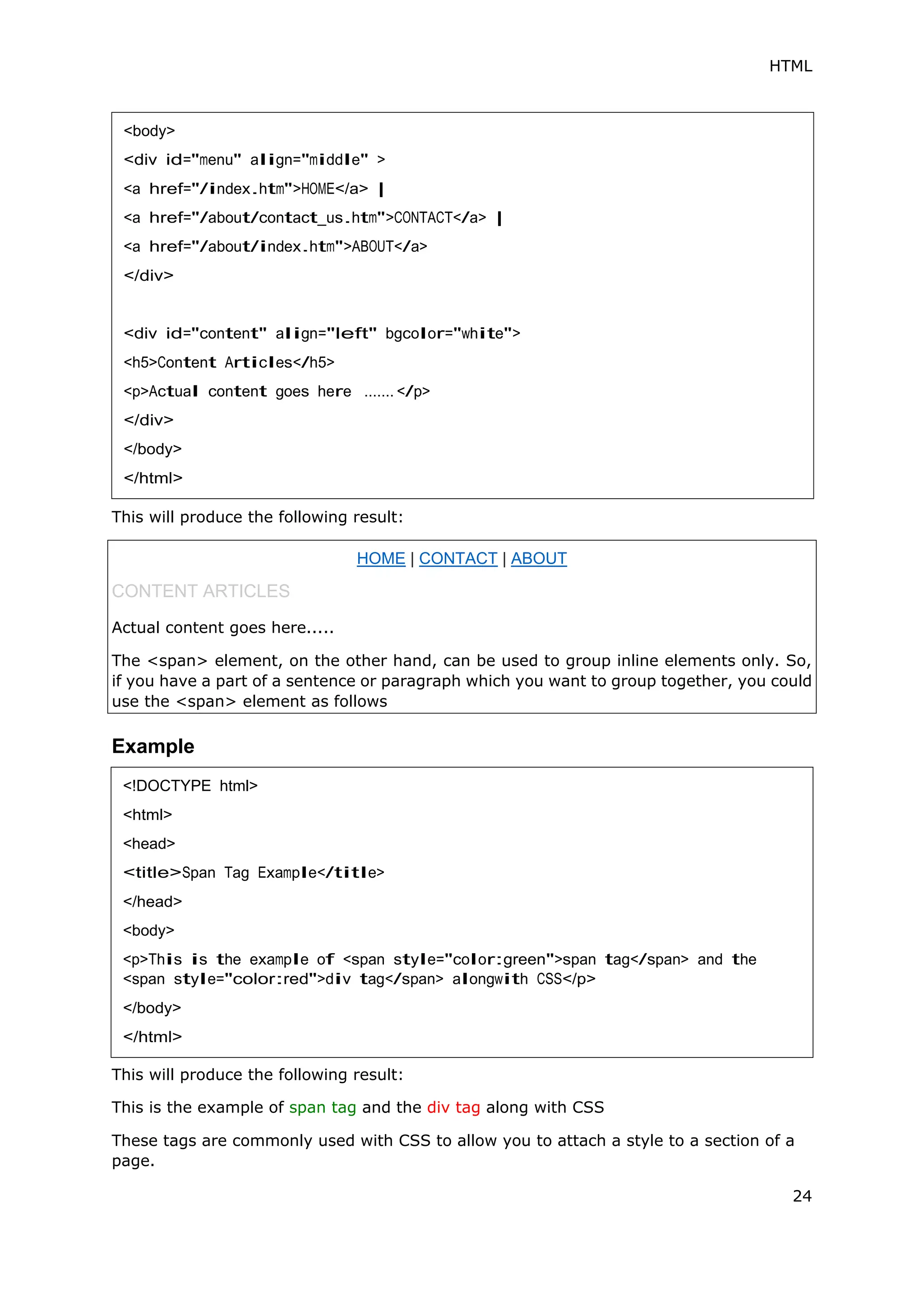 HTML
24
This will produce the following result:
Example
This will produce the following result:
This is the example of span tag and the div tag along with CSS
These tags are commonly used with CSS to allow you to attach a style to a section of a
page.
<body>
<div id="menu" align="middle" >
<a href="/index.htm">HOME</a> |
<a href="/about/contact_us.htm">CONTACT</a> |
<a href="/about/index.htm">ABOUT</a>
</div>
<div id="content" align="left" bgcolor="white">
<h5>Content Articles</h5>
<p>Actual content goes here ....... </p>
</div>
</body>
</html>
HOME | CONTACT | ABOUT
CONTENT ARTICLES
Actual content goes here.....
The <span> element, on the other hand, can be used to group inline elements only. So,
if you have a part of a sentence or paragraph which you want to group together, you could
use the <span> element as follows
<!DOCTYPE html>
<html>
<head>
<title>Span Tag Example</title>
</head>
<body>
<p>This is the example of <span style="color:green">span tag</span> and the
<span style="color:red">div tag</span> alongwith CSS</p>
</body>
</html>
 