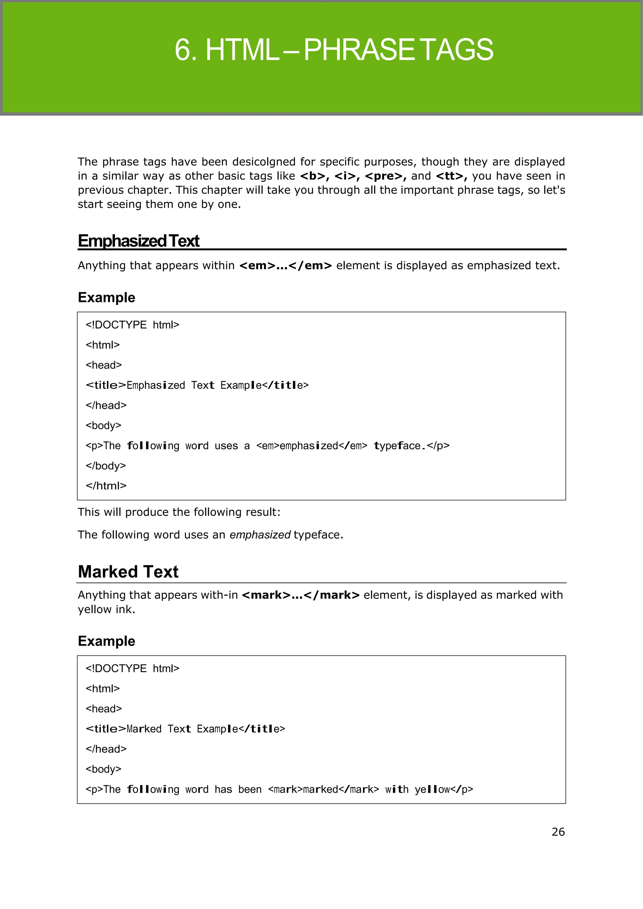 26
HTML
The phrase tags have been desicolgned for specific purposes, though they are displayed
in a similar way as other basic tags like <b>, <i>, <pre>, and <tt>, you have seen in
previous chapter. This chapter will take you through all the important phrase tags, so let's
start seeing them one by one.
EmphasizedText
Anything that appears within <em>...</em> element is displayed as emphasized text.
Example
This will produce the following result:
The following word uses an emphasized typeface.
Marked Text
Anything that appears with-in <mark>...</mark> element, is displayed as marked with
yellow ink.
Example
<!DOCTYPE html>
<html>
<head>
<title>Emphasized Text Example</title>
</head>
<body>
<p>The following word uses a <em>emphasized</em> typeface.</p>
</body>
</html>
<!DOCTYPE html>
<html>
<head>
<title>Marked Text Example</title>
</head>
<body>
<p>The following word has been <mark>marked</mark> with yellow</p>
 