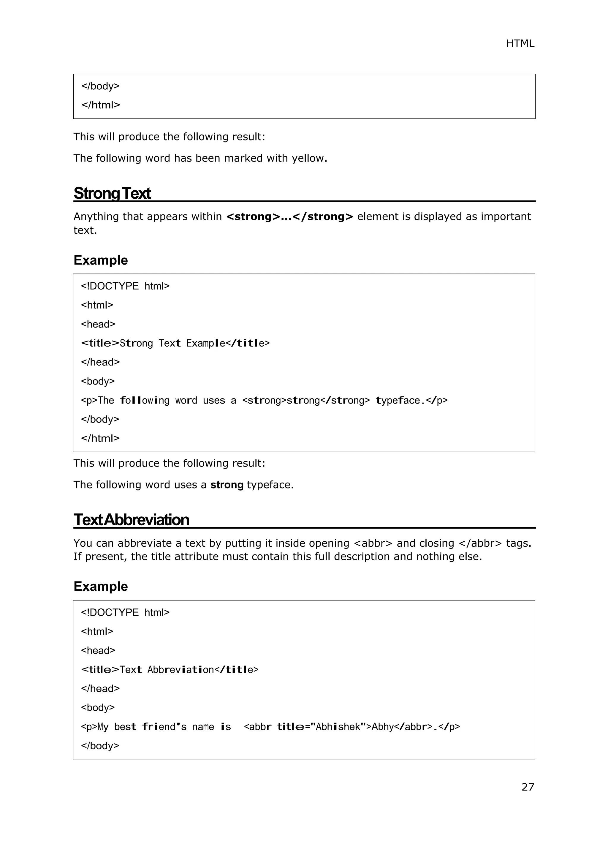HTML
27
This will produce the following result:
The following word has been marked with yellow.
StrongText
Anything that appears within <strong>...</strong> element is displayed as important
text.
Example
This will produce the following result:
The following word uses a strong typeface.
TextAbbreviation
You can abbreviate a text by putting it inside opening <abbr> and closing </abbr> tags.
If present, the title attribute must contain this full description and nothing else.
Example
</body>
</html>
<!DOCTYPE html>
<html>
<head>
<title>Strong Text Example</title>
</head>
<body>
<p>The following word uses a <strong>strong</strong> typeface.</p>
</body>
</html>
<!DOCTYPE html>
<html>
<head>
<title>Text Abbreviation</title>
</head>
<body>
<p>My best friend's name is <abbr title="Abhishek">Abhy</abbr>.</p>
</body>
 