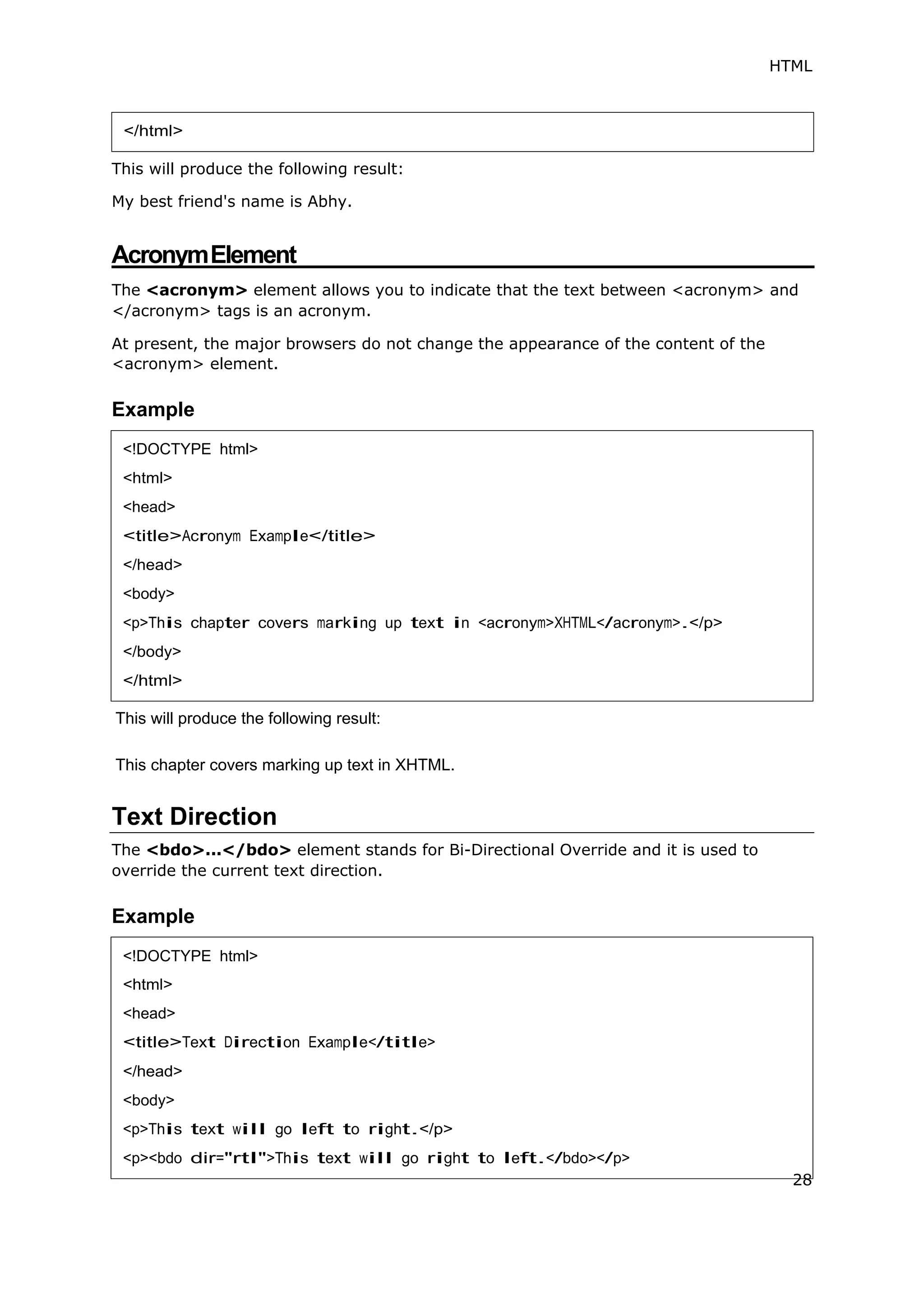 HTML
This will produce the following result:
My best friend's name is Abhy.
AcronymElement
The <acronym> element allows you to indicate that the text between <acronym> and
</acronym> tags is an acronym.
At present, the major browsers do not change the appearance of the content of the
<acronym> element.
Example
This will produce the following result:
This chapter covers marking up text in XHTML.
Text Direction
The <bdo>...</bdo> element stands for Bi-Directional Override and it is used to
override the current text direction.
Example
</html>
<!DOCTYPE html>
<html>
<head>
<title>Acronym Example</title>
</head>
<body>
<p>This chapter covers marking up text in <acronym>XHTML</acronym>.</p>
</body>
</html>
<!DOCTYPE html>
<head>
<body>
28
 