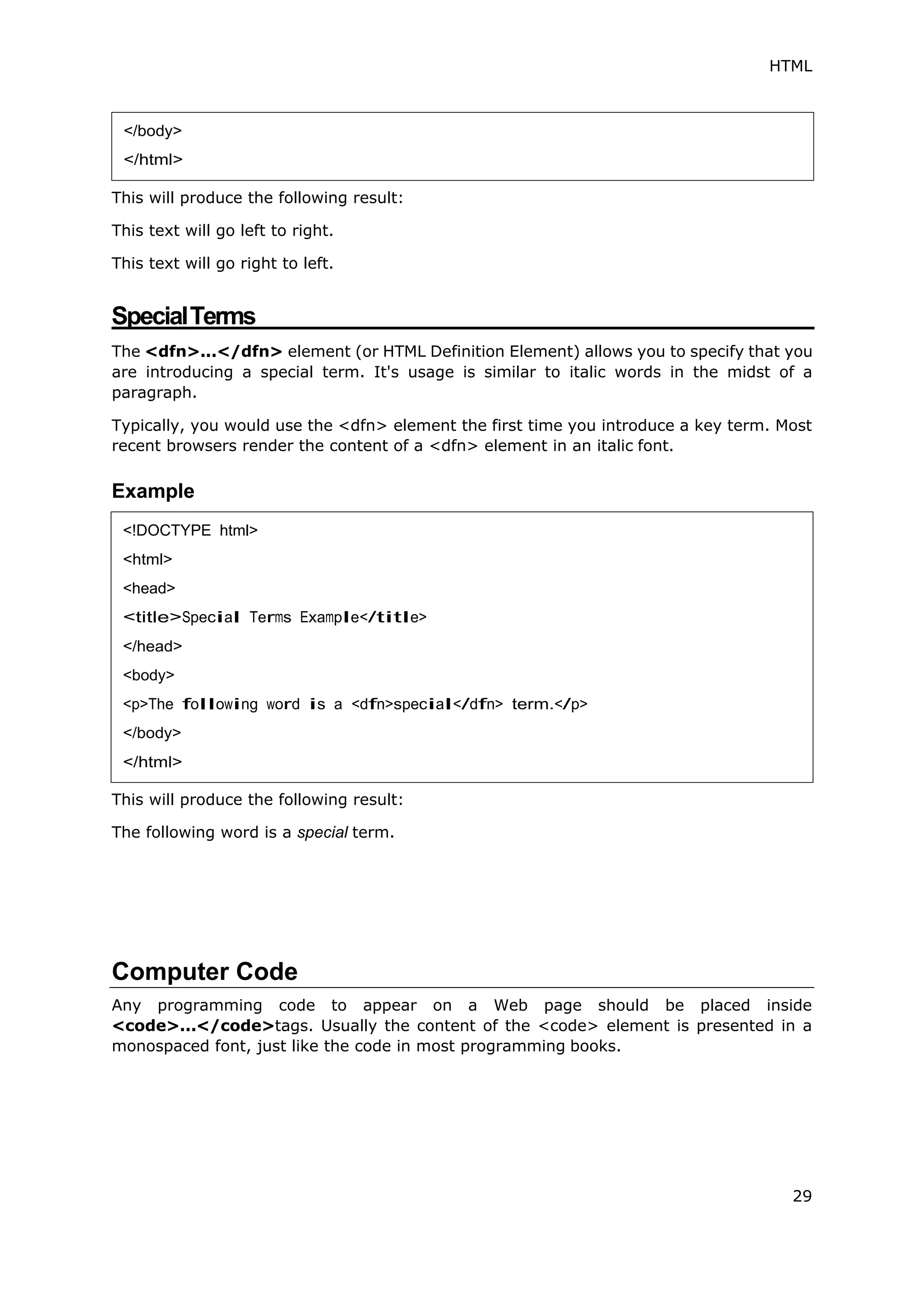 HTML
29
This will produce the following result:
This text will go left to right.
This text will go right to left.
SpecialTerms
The <dfn>...</dfn> element (or HTML Definition Element) allows you to specify that you
are introducing a special term. It's usage is similar to italic words in the midst of a
paragraph.
Typically, you would use the <dfn> element the first time you introduce a key term. Most
recent browsers render the content of a <dfn> element in an italic font.
Example
This will produce the following result:
The following word is a special term.
Computer Code
Any programming code to appear on a Web page should be placed inside
<code>...</code>tags. Usually the content of the <code> element is presented in a
monospaced font, just like the code in most programming books.
</body>
</html>
<!DOCTYPE html>
<html>
<head>
<title>Special Terms Example</title>
</head>
<body>
<p>The following word is a <dfn>special</dfn> term.</p>
</body>
</html>
 