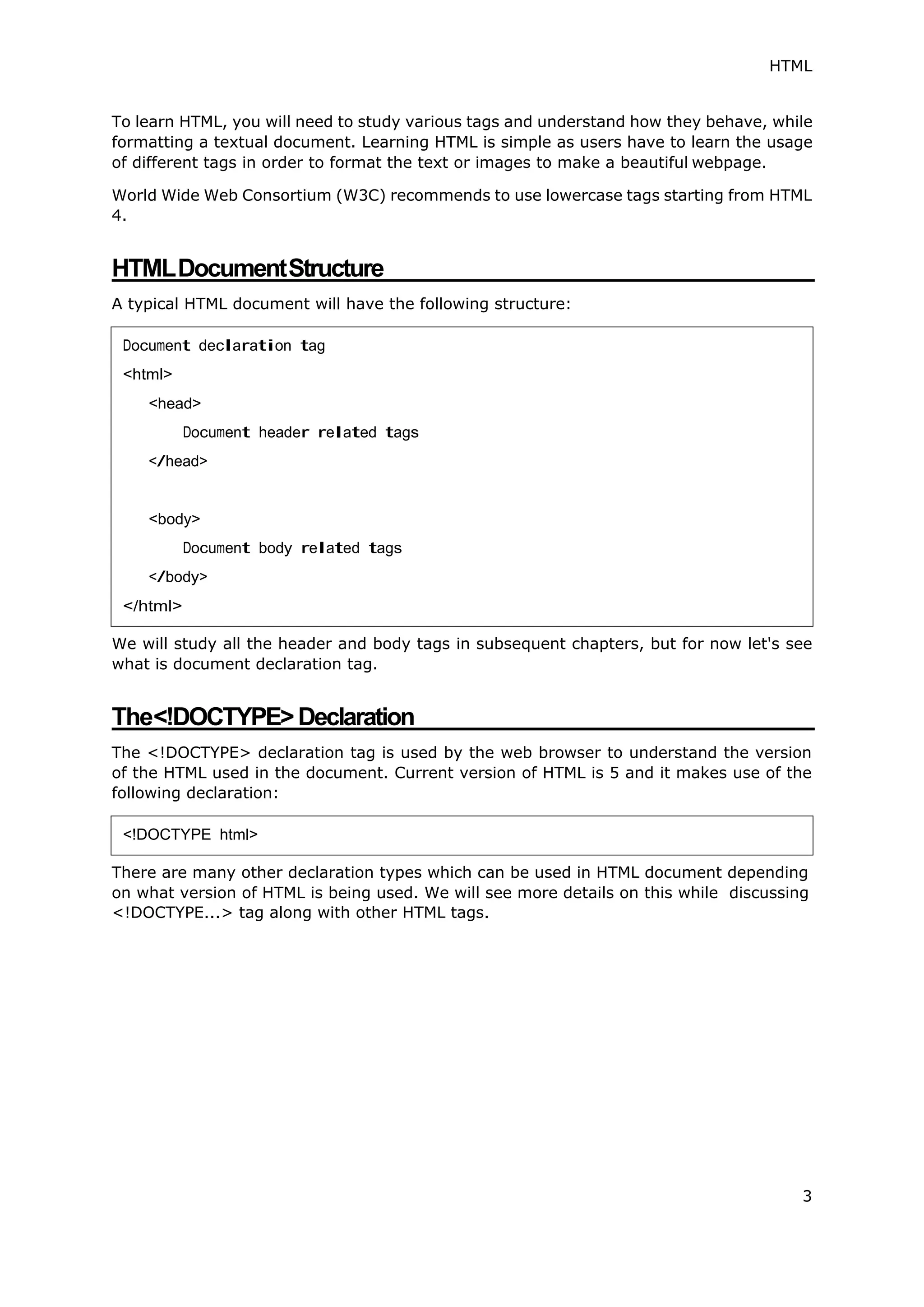 HTML
3
To learn HTML, you will need to study various tags and understand how they behave, while
formatting a textual document. Learning HTML is simple as users have to learn the usage
of different tags in order to format the text or images to make a beautiful webpage.
World Wide Web Consortium (W3C) recommends to use lowercase tags starting from HTML
4.
HTMLDocumentStructure
A typical HTML document will have the following structure:
We will study all the header and body tags in subsequent chapters, but for now let's see
what is document declaration tag.
The<!DOCTYPE>Declaration
The <!DOCTYPE> declaration tag is used by the web browser to understand the version
of the HTML used in the document. Current version of HTML is 5 and it makes use of the
following declaration:
There are many other declaration types which can be used in HTML document depending
on what version of HTML is being used. We will see more details on this while discussing
<!DOCTYPE...> tag along with other HTML tags.
Document declaration tag
<html>
<head>
Document header related tags
</head>
<body>
Document body related tags
</body>
</html>
<!DOCTYPE html>
 