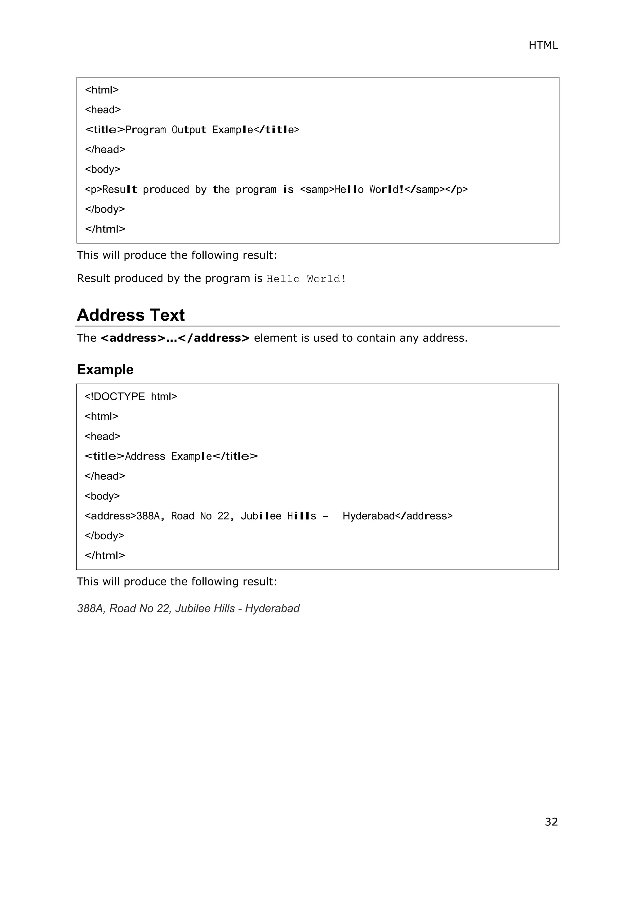 HTML
32
This will produce the following result:
Result produced by the program is Hello World!
Address Text
The <address>...</address> element is used to contain any address.
Example
This will produce the following result:
388A, Road No 22, Jubilee Hills - Hyderabad
<html>
<head>
<title>Program Output Example</title>
</head>
<body>
<p>Result produced by the program is <samp>Hello World!</samp></p>
</body>
</html>
<!DOCTYPE html>
<html>
<head>
<title>Address Example</title>
</head>
<body>
<address>388A, Road No 22, Jubilee Hills - Hyderabad</address>
</body>
</html>
 