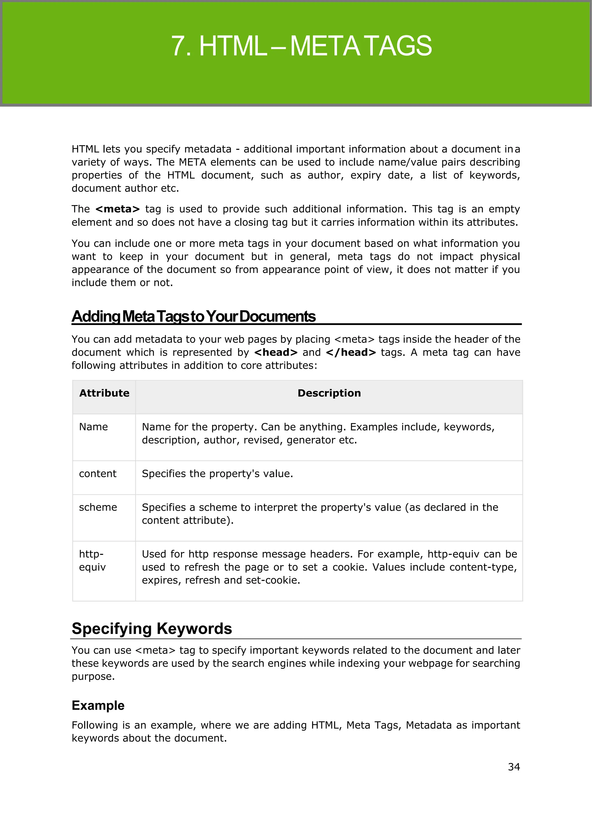 34
HTML
HTML lets you specify metadata - additional important information about a document ina
variety of ways. The META elements can be used to include name/value pairs describing
properties of the HTML document, such as author, expiry date, a list of keywords,
document author etc.
The <meta> tag is used to provide such additional information. This tag is an empty
element and so does not have a closing tag but it carries information within its attributes.
You can include one or more meta tags in your document based on what information you
want to keep in your document but in general, meta tags do not impact physical
appearance of the document so from appearance point of view, it does not matter if you
include them or not.
AddingMetaTagstoYourDocuments
You can add metadata to your web pages by placing <meta> tags inside the header of the
document which is represented by <head> and </head> tags. A meta tag can have
following attributes in addition to core attributes:
Attribute Description
Name Name for the property. Can be anything. Examples include, keywords,
description, author, revised, generator etc.
content Specifies the property's value.
scheme Specifies a scheme to interpret the property's value (as declared in the
content attribute).
http-
equiv
Used for http response message headers. For example, http-equiv can be
used to refresh the page or to set a cookie. Values include content-type,
expires, refresh and set-cookie.
Specifying Keywords
You can use <meta> tag to specify important keywords related to the document and later
these keywords are used by the search engines while indexing your webpage for searching
purpose.
Example
Following is an example, where we are adding HTML, Meta Tags, Metadata as important
keywords about the document.
 