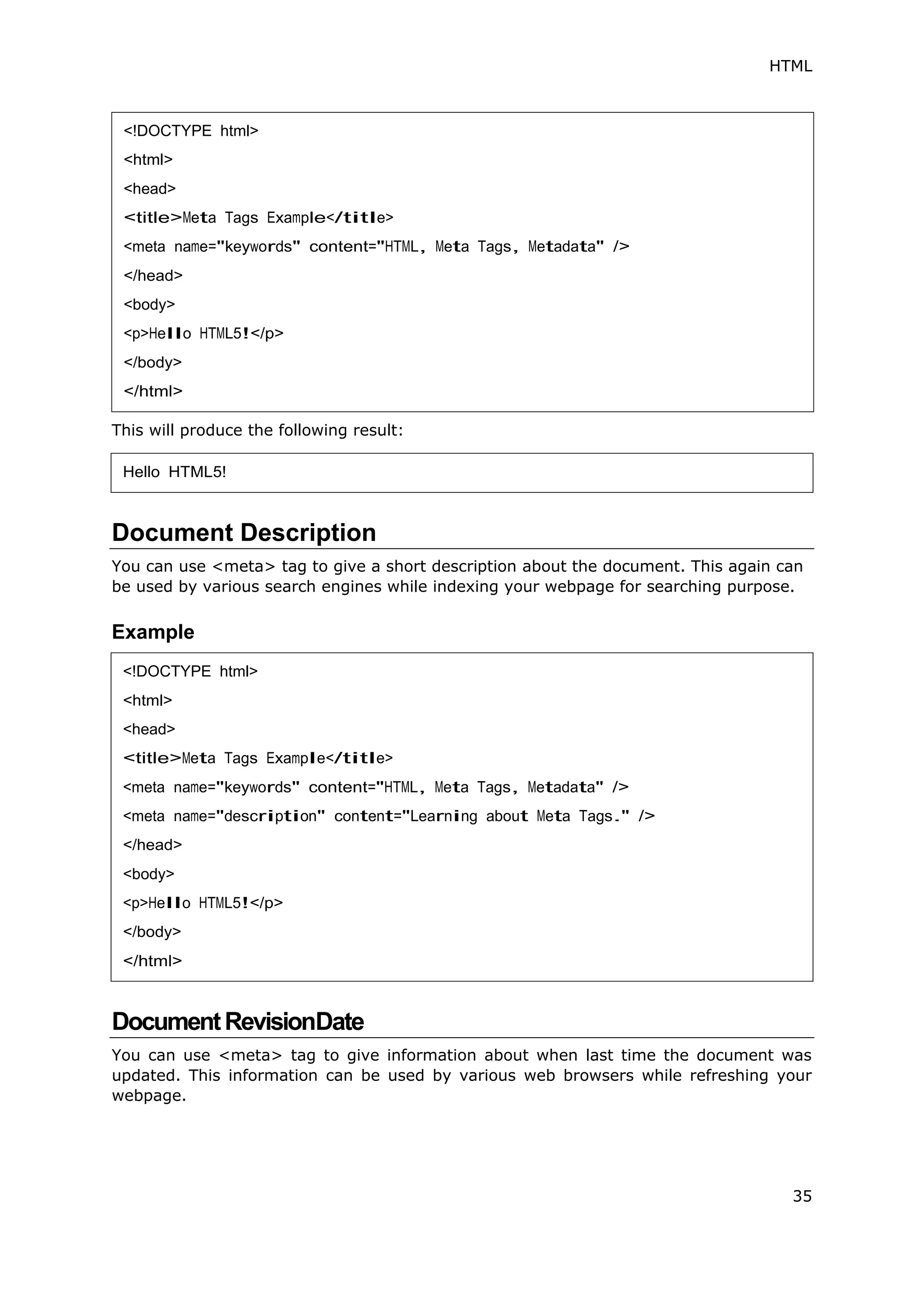 HTML
35
This will produce the following result:
Document Description
You can use <meta> tag to give a short description about the document. This again can
be used by various search engines while indexing your webpage for searching purpose.
Example
DocumentRevisionDate
You can use <meta> tag to give information about when last time the document was
updated. This information can be used by various web browsers while refreshing your
webpage.
<!DOCTYPE html>
<html>
<head>
<title>Meta Tags Example</title>
<meta name="keywords" content="HTML, Meta Tags, Metadata" />
</head>
<body>
<p>Hello HTML5!</p>
</body>
</html>
Hello HTML5!
<!DOCTYPE html>
<html>
<head>
<title>Meta Tags Example</title>
<meta name="keywords" content="HTML, Meta Tags, Metadata" />
<meta name="description" content="Learning about Meta Tags." />
</head>
<body>
<p>Hello HTML5!</p>
</body>
</html>
 