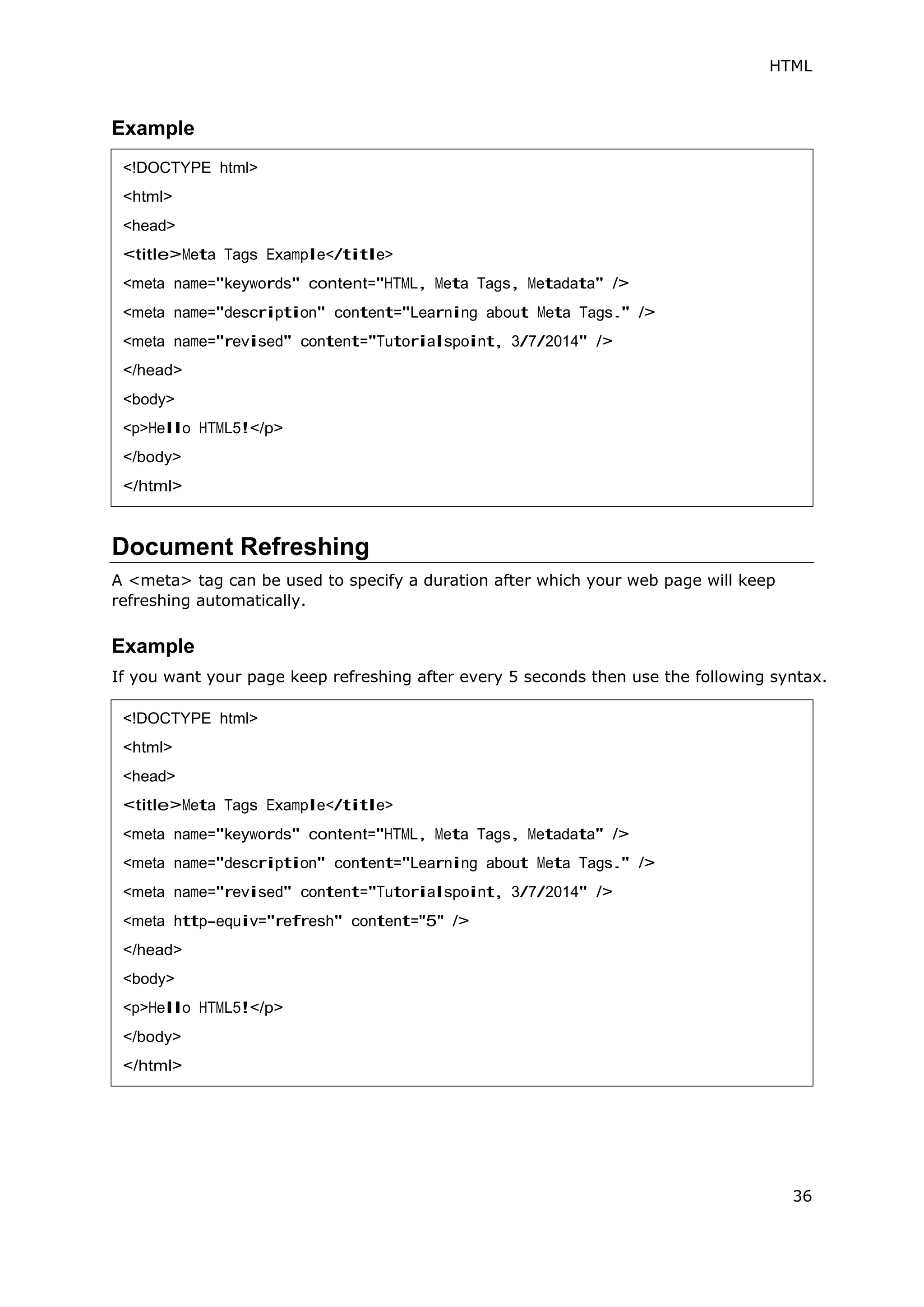 HTML
36
Example
Document Refreshing
A <meta> tag can be used to specify a duration after which your web page will keep
refreshing automatically.
Example
If you want your page keep refreshing after every 5 seconds then use the following syntax.
<!DOCTYPE html>
<html>
<head>
<title>Meta Tags Example</title>
<meta name="keywords" content="HTML, Meta Tags, Metadata" />
<meta name="description" content="Learning about Meta Tags." />
<meta name="revised" content="Tutorialspoint, 3/7/2014" />
</head>
<body>
<p>Hello HTML5!</p>
</body>
</html>
<!DOCTYPE html>
<html>
<head>
<title>Meta Tags Example</title>
<meta name="keywords" content="HTML, Meta Tags, Metadata" />
<meta name="description" content="Learning about Meta Tags." />
<meta name="revised" content="Tutorialspoint, 3/7/2014" />
<meta http-equiv="refresh" content="5" />
</head>
<body>
<p>Hello HTML5!</p>
</body>
</html>
 