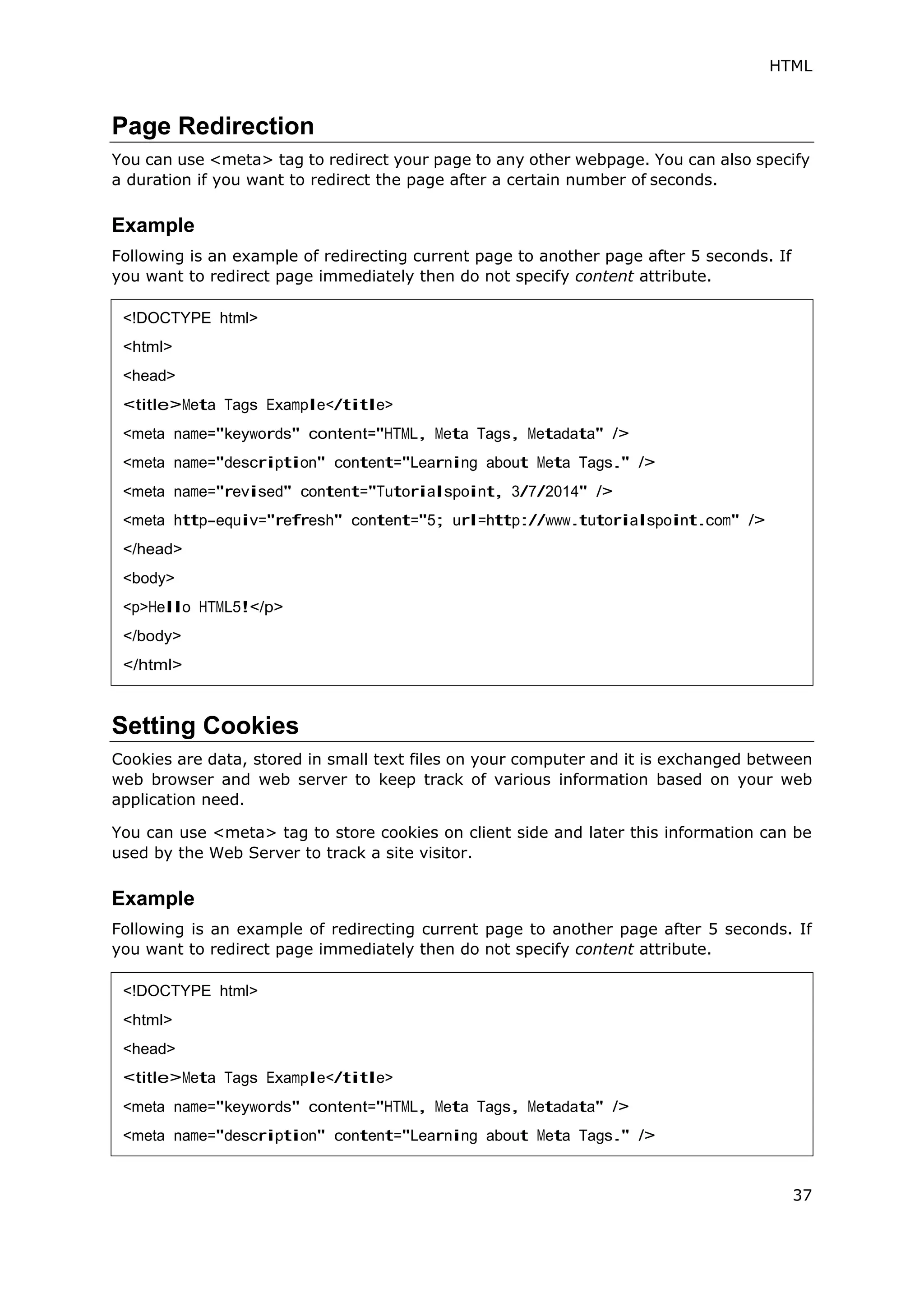 HTML
37
Page Redirection
You can use <meta> tag to redirect your page to any other webpage. You can also specify
a duration if you want to redirect the page after a certain number of seconds.
Example
Following is an example of redirecting current page to another page after 5 seconds. If
you want to redirect page immediately then do not specify content attribute.
Setting Cookies
Cookies are data, stored in small text files on your computer and it is exchanged between
web browser and web server to keep track of various information based on your web
application need.
You can use <meta> tag to store cookies on client side and later this information can be
used by the Web Server to track a site visitor.
Example
Following is an example of redirecting current page to another page after 5 seconds. If
you want to redirect page immediately then do not specify content attribute.
<!DOCTYPE html>
<html>
<head>
<title>Meta Tags Example</title>
<meta name="keywords" content="HTML, Meta Tags, Metadata" />
<meta name="description" content="Learning about Meta Tags." />
<meta name="revised" content="Tutorialspoint, 3/7/2014" />
<meta http-equiv="refresh" content="5; url=http://www.tutorialspoint.com" />
</head>
<body>
<p>Hello HTML5!</p>
</body>
</html>
<!DOCTYPE html>
<html>
<head>
<title>Meta Tags Example</title>
<meta name="keywords" content="HTML, Meta Tags, Metadata" />
<meta name="description" content="Learning about Meta Tags." />
 