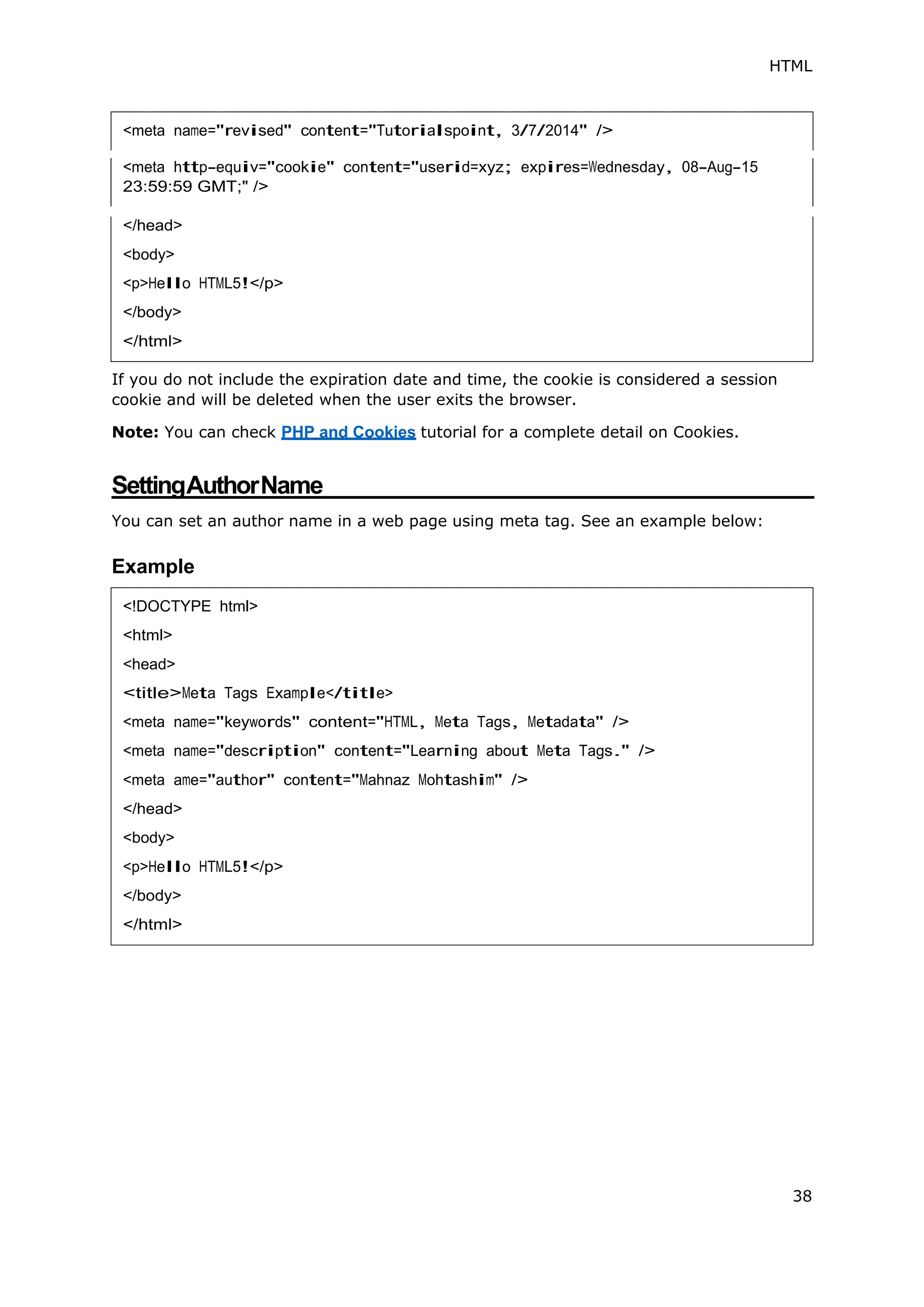 HTML
38
<meta http-equiv="cookie" content="userid=xyz; expires=Wednesday, 08-Aug-15
23:59:59 GMT;" />
If you do not include the expiration date and time, the cookie is considered a session
cookie and will be deleted when the user exits the browser.
Note: You can check PHP and Cookies tutorial for a complete detail on Cookies.
SettingAuthorName
You can set an author name in a web page using meta tag. See an example below:
Example
<body>
<!DOCTYPE html>
<html>
<head>
<title>Meta Tags Example</title>
<meta name="keywords" content="HTML, Meta Tags, Metadata" />
<meta name="description" content="Learning about Meta Tags." />
<meta ame="author" content="Mahnaz Mohtashim" />
</head>
<body>
<p>Hello HTML5!</p>
</body>
</html>
 