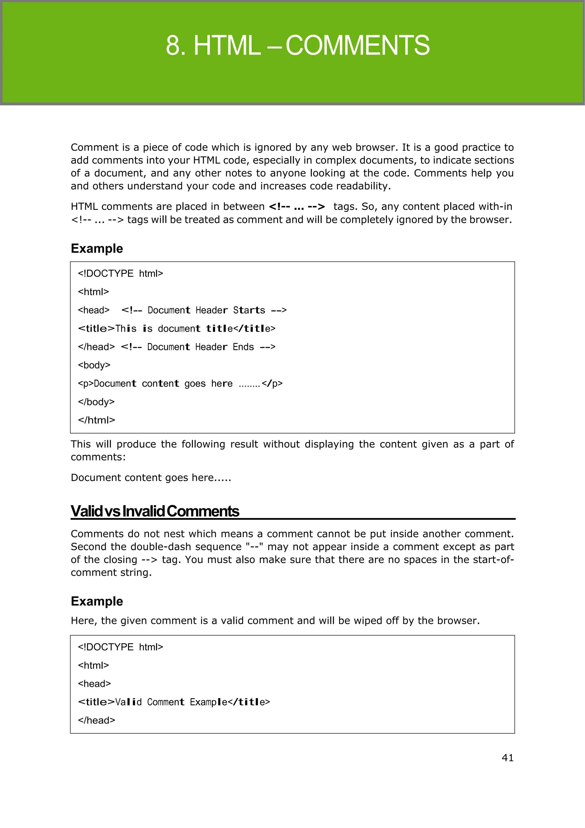 41
HTML
Comment is a piece of code which is ignored by any web browser. It is a good practice to
add comments into your HTML code, especially in complex documents, to indicate sections
of a document, and any other notes to anyone looking at the code. Comments help you
and others understand your code and increases code readability.
HTML comments are placed in between <!-- ... --> tags. So, any content placed with-in
<!-- ... --> tags will be treated as comment and will be completely ignored by the browser.
Example
This will produce the following result without displaying the content given as a part of
comments:
Document content goes here.....
ValidvsInvalidComments
Comments do not nest which means a comment cannot be put inside another comment.
Second the double-dash sequence "--" may not appear inside a comment except as part
of the closing --> tag. You must also make sure that there are no spaces in the start-of-
comment string.
Example
Here, the given comment is a valid comment and will be wiped off by the browser.
<!DOCTYPE html>
<html>
<head> <!-- Document Header Starts -->
<title>This is document title</title>
</head> <!-- Document Header Ends -->
<body>
<p>Document content goes here ........</p>
</body>
</html>
<!DOCTYPE html>
<html>
<head>
<title>Valid Comment Example</title>
</head>
 