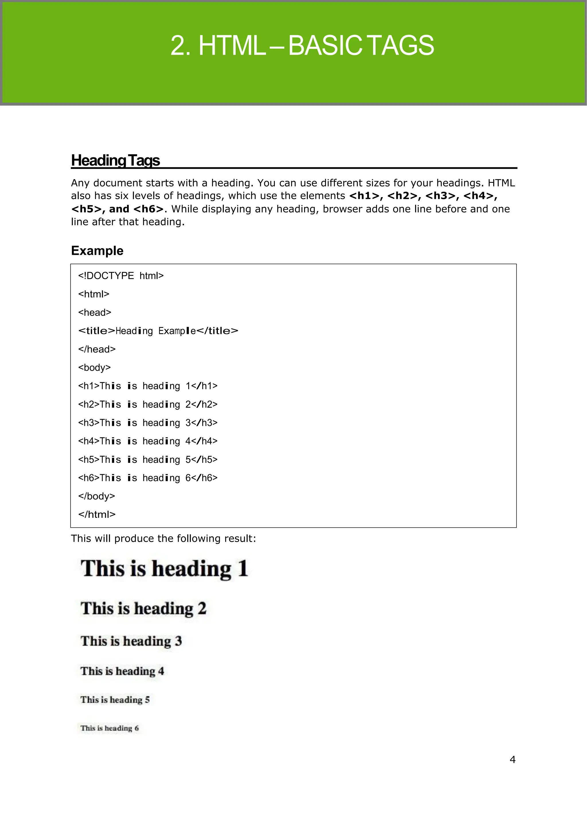 4
HTML
HeadingTags
Any document starts with a heading. You can use different sizes for your headings. HTML
also has six levels of headings, which use the elements <h1>, <h2>, <h3>, <h4>,
<h5>, and <h6>. While displaying any heading, browser adds one line before and one
line after that heading.
Example
This will produce the following result:
<!DOCTYPE html>
<html>
<head>
<title>Heading Example</title>
</head>
<body>
<h1>This is heading 1</h1>
<h2>This is heading 2</h2>
<h3>This is heading 3</h3>
<h4>This is heading 4</h4>
<h5>This is heading 5</h5>
<h6>This is heading 6</h6>
</body>
</html>
 