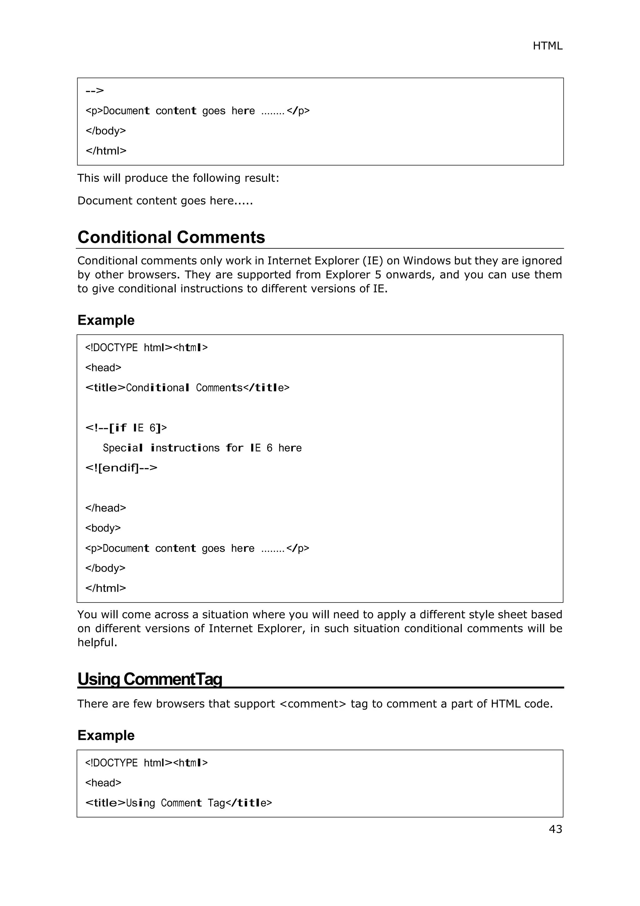 HTML
43
This will produce the following result:
Document content goes here.....
Conditional Comments
Conditional comments only work in Internet Explorer (IE) on Windows but they are ignored
by other browsers. They are supported from Explorer 5 onwards, and you can use them
to give conditional instructions to different versions of IE.
Example
You will come across a situation where you will need to apply a different style sheet based
on different versions of Internet Explorer, in such situation conditional comments will be
helpful.
Using CommentTag
There are few browsers that support <comment> tag to comment a part of HTML code.
Example
-->
<p>Document content goes here ........ </p>
</body>
</html>
<!DOCTYPE html><html>
<head>
<title>Conditional Comments</title>
<!--[if IE 6]>
Special instructions for IE 6 here
<![endif]-->
</head>
<body>
<p>Document content goes here ........</p>
</body>
</html>
<!DOCTYPE html><html>
<head>
<title>Using Comment Tag</title>
 
