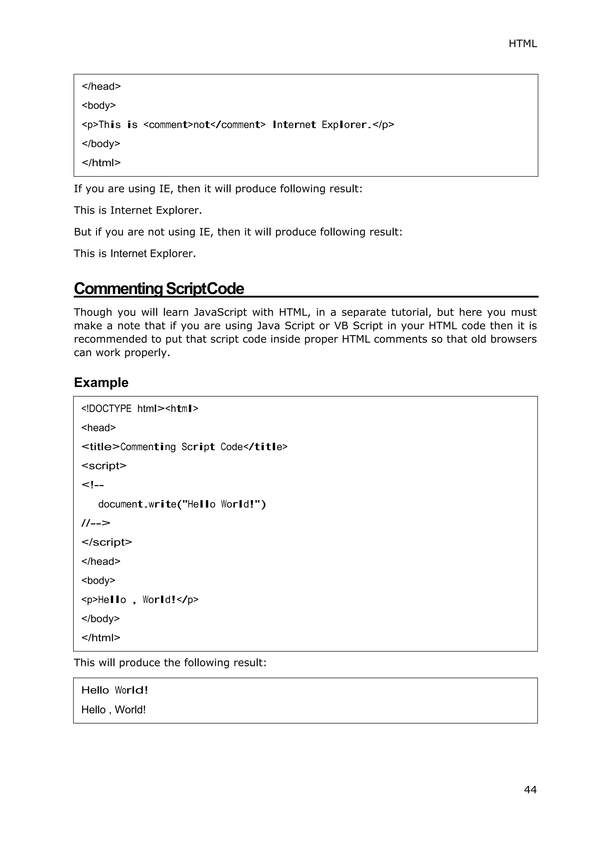 HTML
44
If you are using IE, then it will produce following result:
This is Internet Explorer.
But if you are not using IE, then it will produce following result:
This is Internet Explorer.
CommentingScriptCode
Though you will learn JavaScript with HTML, in a separate tutorial, but here you must
make a note that if you are using Java Script or VB Script in your HTML code then it is
recommended to put that script code inside proper HTML comments so that old browsers
can work properly.
Example
This will produce the following result:
</head>
<body>
<p>This is <comment>not</comment> Internet Explorer.</p>
</body>
</html>
<!DOCTYPE html><html>
<head>
<title>Commenting Script Code</title>
<script>
<!--
document.write("Hello World!")
//-->
</script>
</head>
<body>
<p>Hello , World!</p>
</body>
</html>
Hello World!
Hello , World!
 