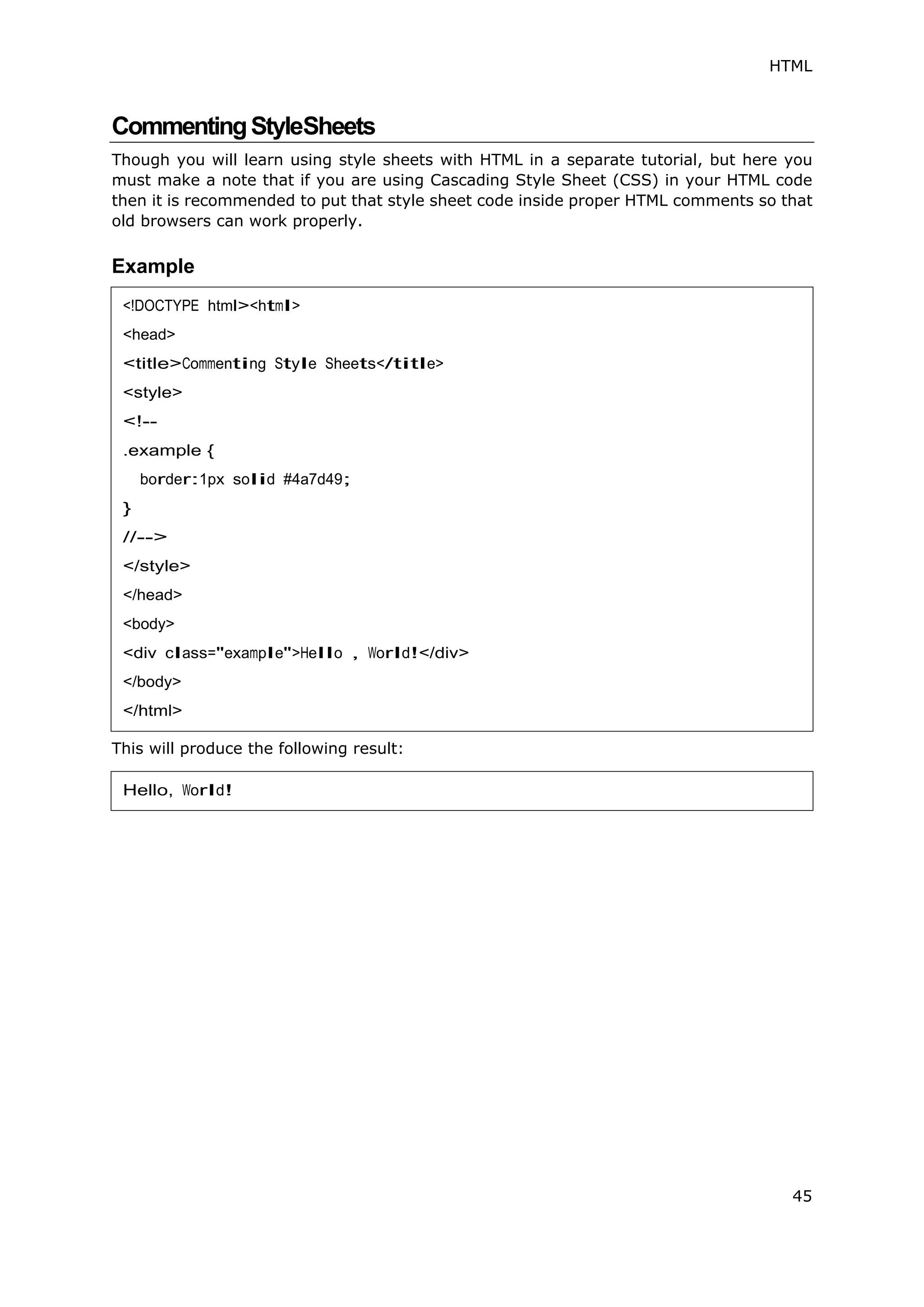 HTML
45
CommentingStyleSheets
Though you will learn using style sheets with HTML in a separate tutorial, but here you
must make a note that if you are using Cascading Style Sheet (CSS) in your HTML code
then it is recommended to put that style sheet code inside proper HTML comments so that
old browsers can work properly.
Example
This will produce the following result:
<!DOCTYPE html><html>
<head>
<title>Commenting Style Sheets</title>
<style>
<!--
.example {
border:1px solid #4a7d49;
}
//-->
</style>
</head>
<body>
<div class="example">Hello , World!</div>
</body>
</html>
Hello, World!
 