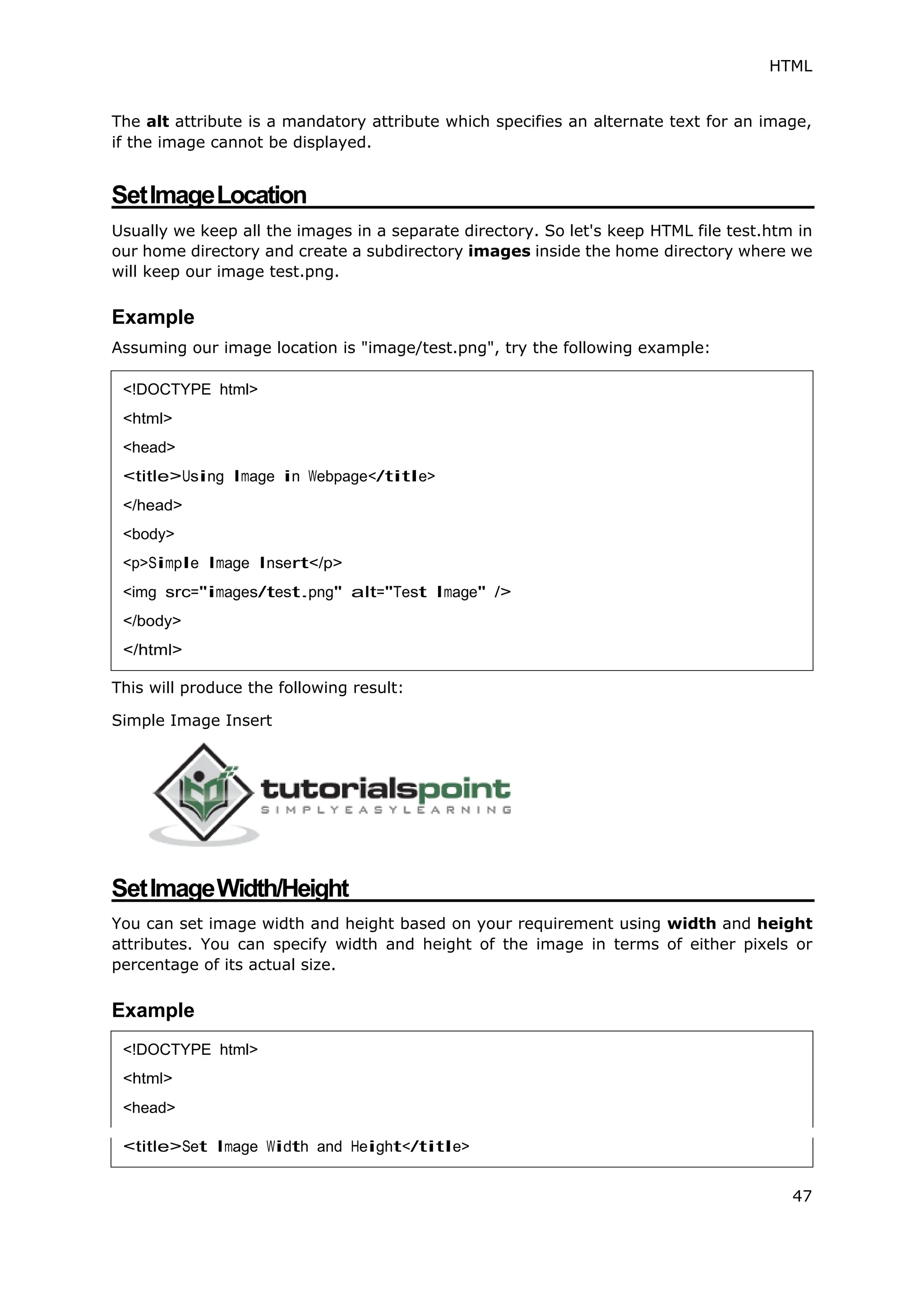 HTML
47
The alt attribute is a mandatory attribute which specifies an alternate text for an image,
if the image cannot be displayed.
SetImageLocation
Usually we keep all the images in a separate directory. So let's keep HTML file test.htm in
our home directory and create a subdirectory images inside the home directory where we
will keep our image test.png.
Example
Assuming our image location is "image/test.png", try the following example:
This will produce the following result:
Simple Image Insert
SetImageWidth/Height
You can set image width and height based on your requirement using width and height
attributes. You can specify width and height of the image in terms of either pixels or
percentage of its actual size.
Example
<!DOCTYPE html>
<html>
<head>
<title>Using Image in Webpage</title>
</head>
<body>
<p>Simple Image Insert</p>
<img src="images/test.png" alt="Test Image" />
</body>
</html>
<!DOCTYPE html>
<head>
 