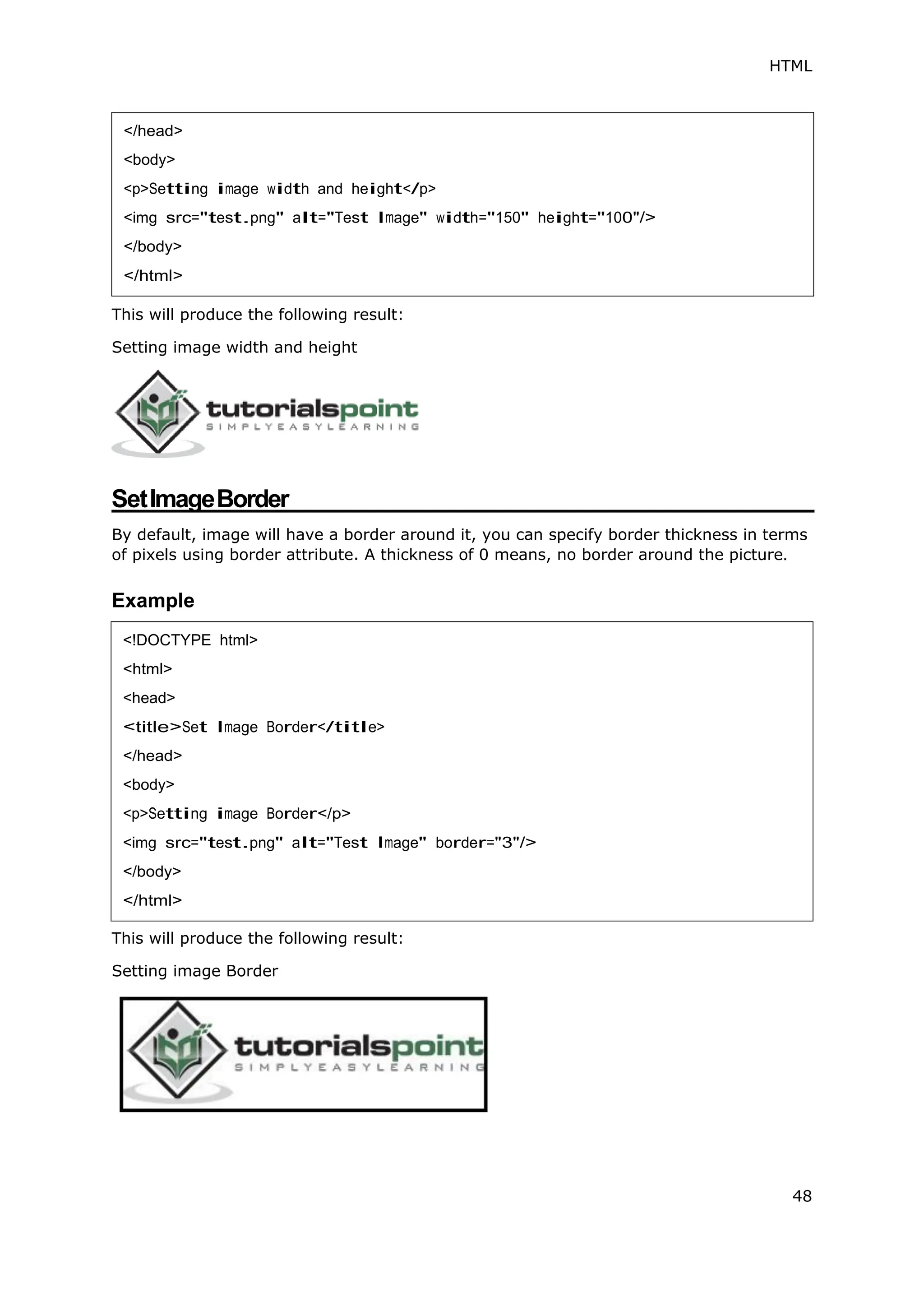 HTML
48
This will produce the following result:
Setting image width and height
SetImageBorder
By default, image will have a border around it, you can specify border thickness in terms
of pixels using border attribute. A thickness of 0 means, no border around the picture.
Example
This will produce the following result:
Setting image Border
</head>
<body>
<p>Setting image width and height</p>
<img src="test.png" alt="Test Image" width="150" height="100"/>
</body>
</html>
<!DOCTYPE html>
<html>
<head>
<title>Set Image Border</title>
</head>
<body>
<p>Setting image Border</p>
<img src="test.png" alt="Test Image" border="3"/>
</body>
</html>
 