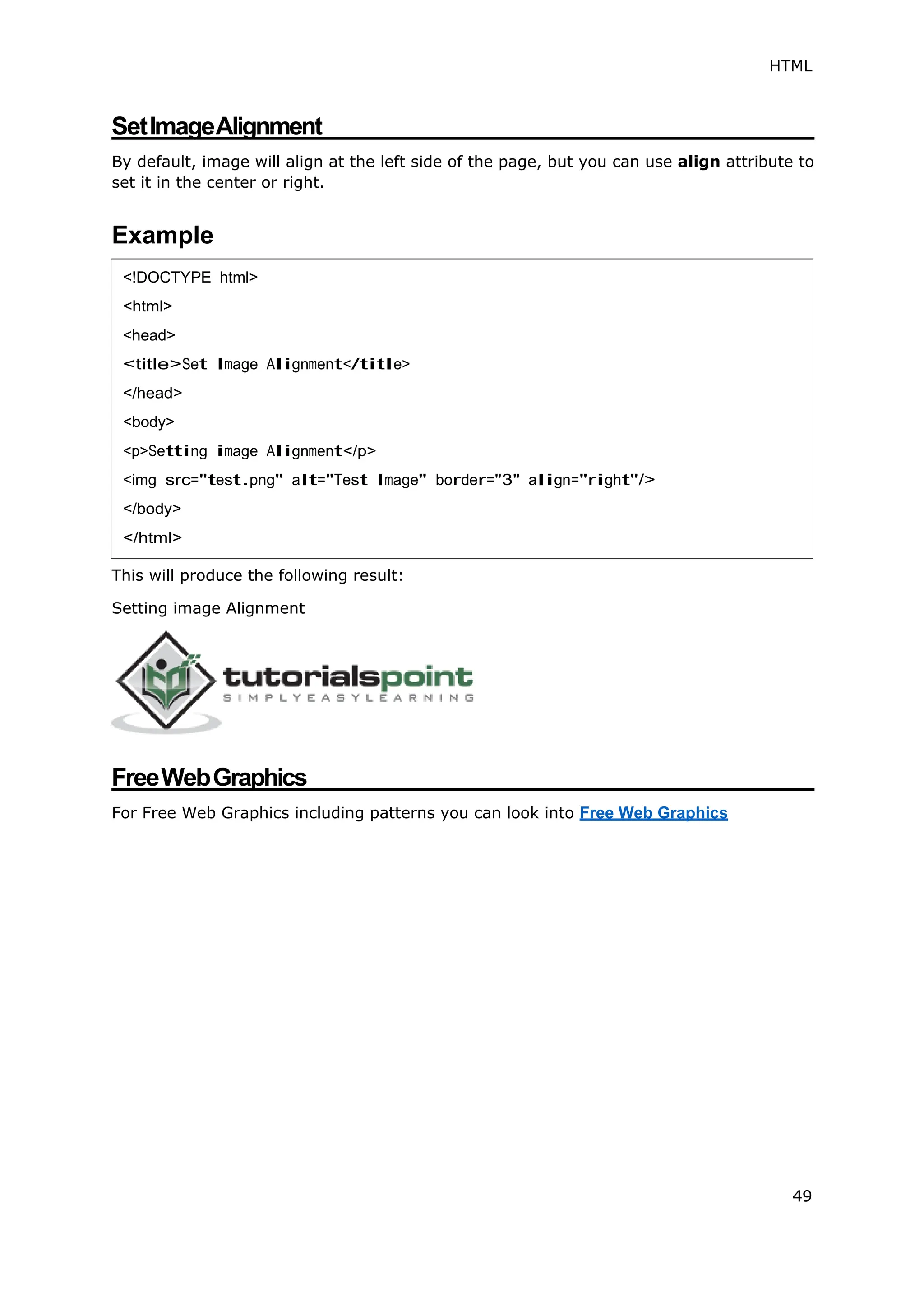 HTML
49
SetImageAlignment
By default, image will align at the left side of the page, but you can use align attribute to
set it in the center or right.
Example
This will produce the following result:
Setting image Alignment
FreeWebGraphics
For Free Web Graphics including patterns you can look into Free Web Graphics
<!DOCTYPE html>
<html>
<head>
<title>Set Image Alignment</title>
</head>
<body>
<p>Setting image Alignment</p>
<img src="test.png" alt="Test Image" border="3" align="right"/>
</body>
</html>
 