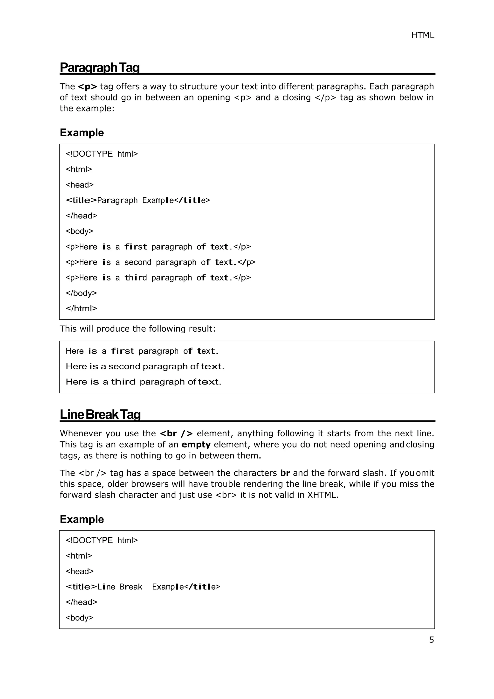 HTML
5
ParagraphTag
The <p> tag offers a way to structure your text into different paragraphs. Each paragraph
of text should go in between an opening <p> and a closing </p> tag as shown below in
the example:
Example
This will produce the following result:
LineBreakTag
Whenever you use the <br /> element, anything following it starts from the next line.
This tag is an example of an empty element, where you do not need opening andclosing
tags, as there is nothing to go in between them.
The <br /> tag has a space between the characters br and the forward slash. If you omit
this space, older browsers will have trouble rendering the line break, while if you miss the
forward slash character and just use <br> it is not valid in XHTML.
Example
<!DOCTYPE html>
<html>
<head>
<title>Paragraph Example</title>
</head>
<body>
<p>Here is a first paragraph of text.</p>
<p>Here is a second paragraph of text.</p>
<p>Here is a third paragraph of text.</p>
</body>
</html>
Here is a first paragraph of text.
Here is a second paragraph of text.
Here is a third paragraph of text.
<!DOCTYPE html>
<html>
<head>
<title>Line Break Example</title>
</head>
<body>
 