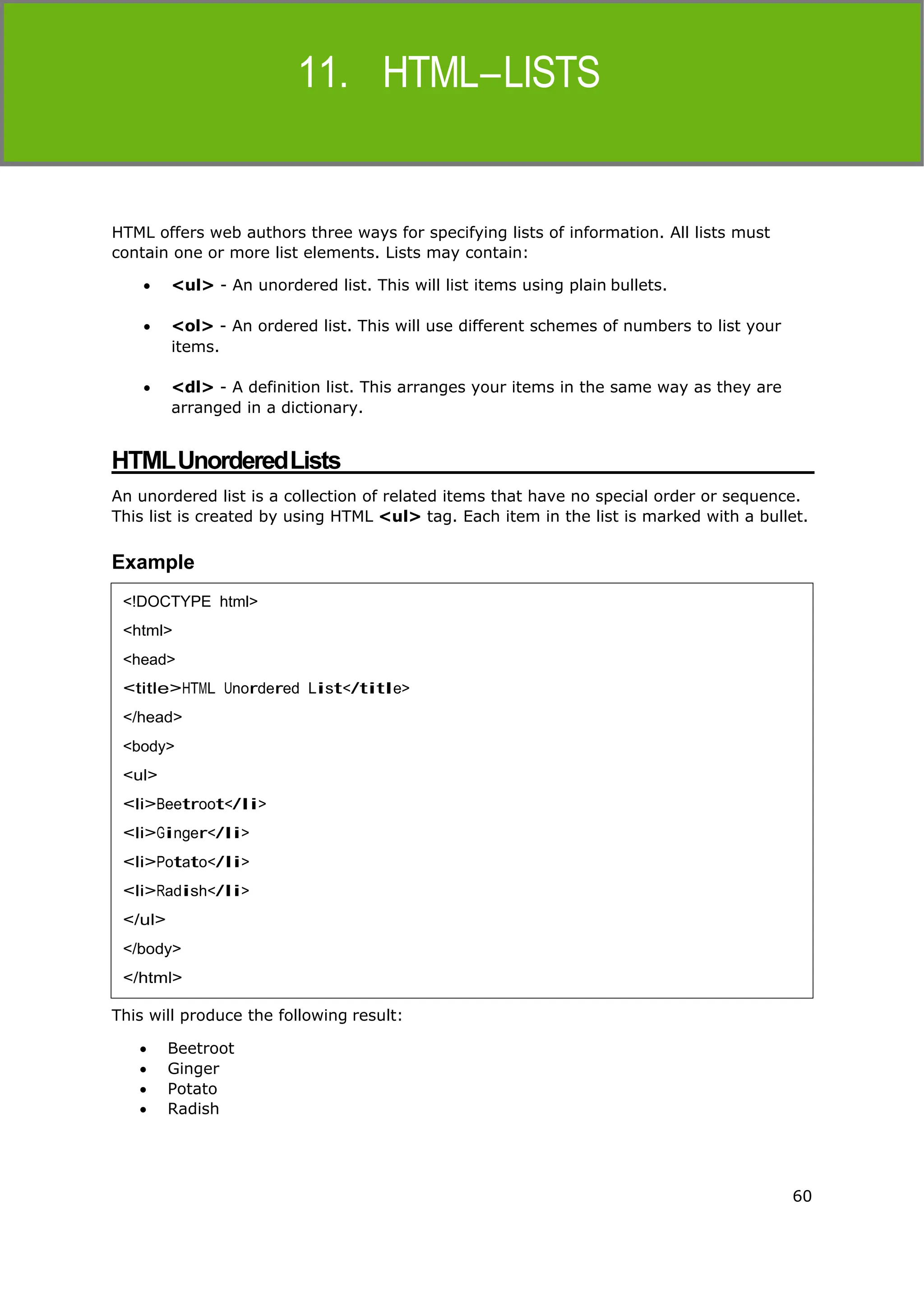 60
HTML
HTML offers web authors three ways for specifying lists of information. All lists must
contain one or more list elements. Lists may contain:
 <ul> - An unordered list. This will list items using plain bullets.
 <ol> - An ordered list. This will use different schemes of numbers to list your
items.
 <dl> - A definition list. This arranges your items in the same way as they are
arranged in a dictionary.
HTMLUnorderedLists
An unordered list is a collection of related items that have no special order or sequence.
This list is created by using HTML <ul> tag. Each item in the list is marked with a bullet.
Example
This will produce the following result:
 Beetroot
 Ginger
 Potato
 Radish
<!DOCTYPE html>
<html>
<head>
<title>HTML Unordered List</title>
</head>
<body>
<ul>
<li>Beetroot</li>
<li>Ginger</li>
<li>Potato</li>
<li>Radish</li>
</ul>
</body>
</html>
 