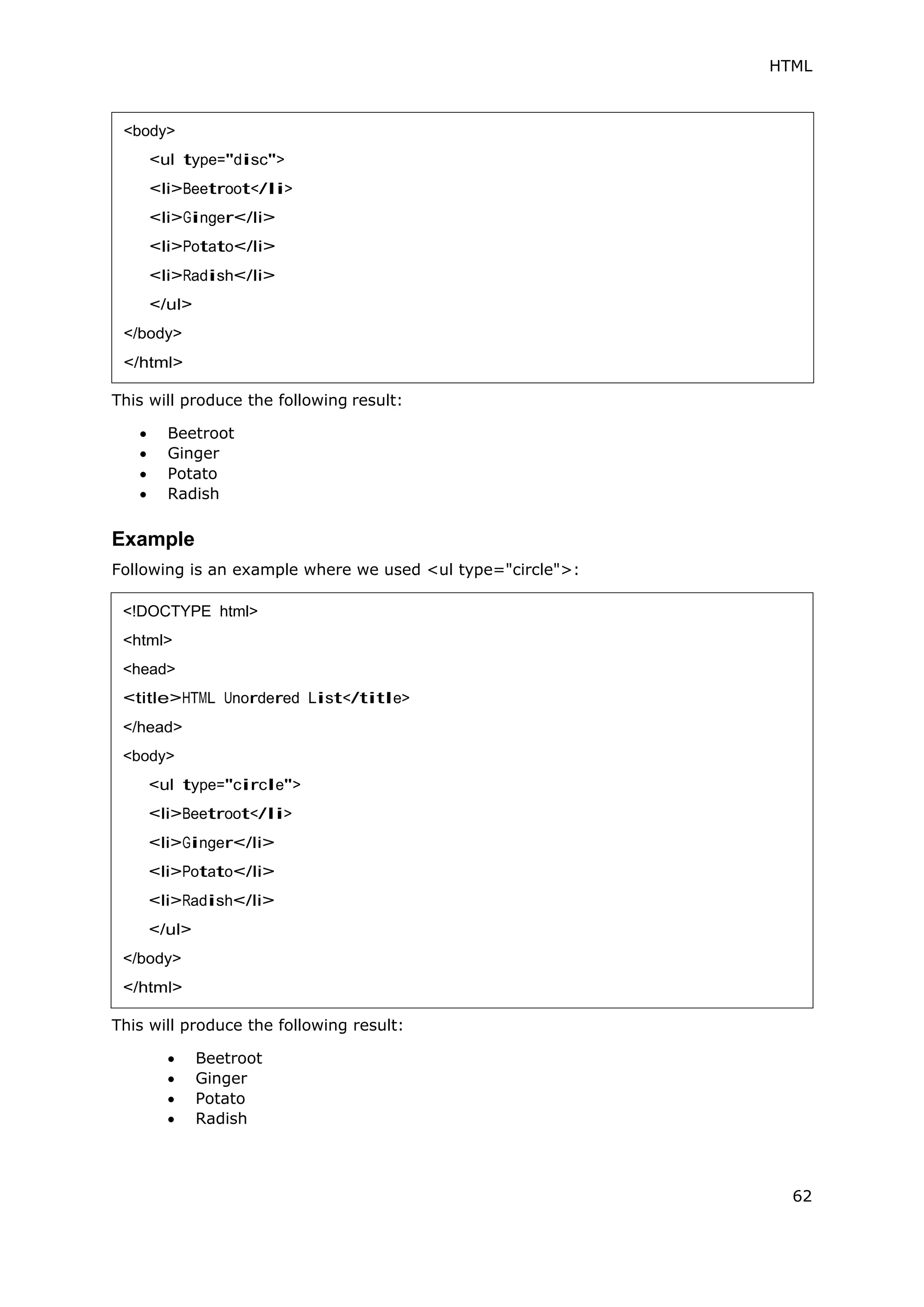 HTML
62
This will produce the following result:
 Beetroot
 Ginger
 Potato
 Radish
Example
Following is an example where we used <ul type="circle">:
This will produce the following result:
 Beetroot
 Ginger
 Potato
 Radish
<body>
<ul type="disc">
<li>Beetroot</li>
<li>Ginger</li>
<li>Potato</li>
<li>Radish</li>
</ul>
</body>
</html>
<!DOCTYPE html>
<html>
<head>
<title>HTML Unordered List</title>
</head>
<body>
<ul type="circle">
<li>Beetroot</li>
<li>Ginger</li>
<li>Potato</li>
<li>Radish</li>
</ul>
</body>
</html>
 