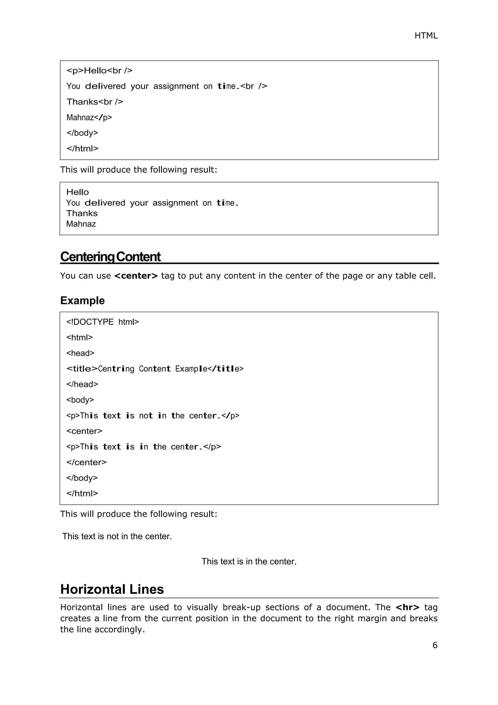 HTML
6
This will produce the following result:
CenteringContent
You can use <center> tag to put any content in the center of the page or any table cell.
Example
This will produce the following result:
This text is not in the center.
This text is in the center.
Horizontal Lines
Horizontal lines are used to visually break-up sections of a document. The <hr> tag
creates a line from the current position in the document to the right margin and breaks
the line accordingly.
<p>Hello<br />
You delivered your assignment on time.<br />
Thanks<br />
Mahnaz</p>
</body>
</html>
Hello
You delivered your assignment on time.
Thanks
Mahnaz
<!DOCTYPE html>
<html>
<head>
<title>Centring Content Example</title>
</head>
<body>
<p>This text is not in the center.</p>
<center>
<p>This text is in the center.</p>
</center>
</body>
</html>
 