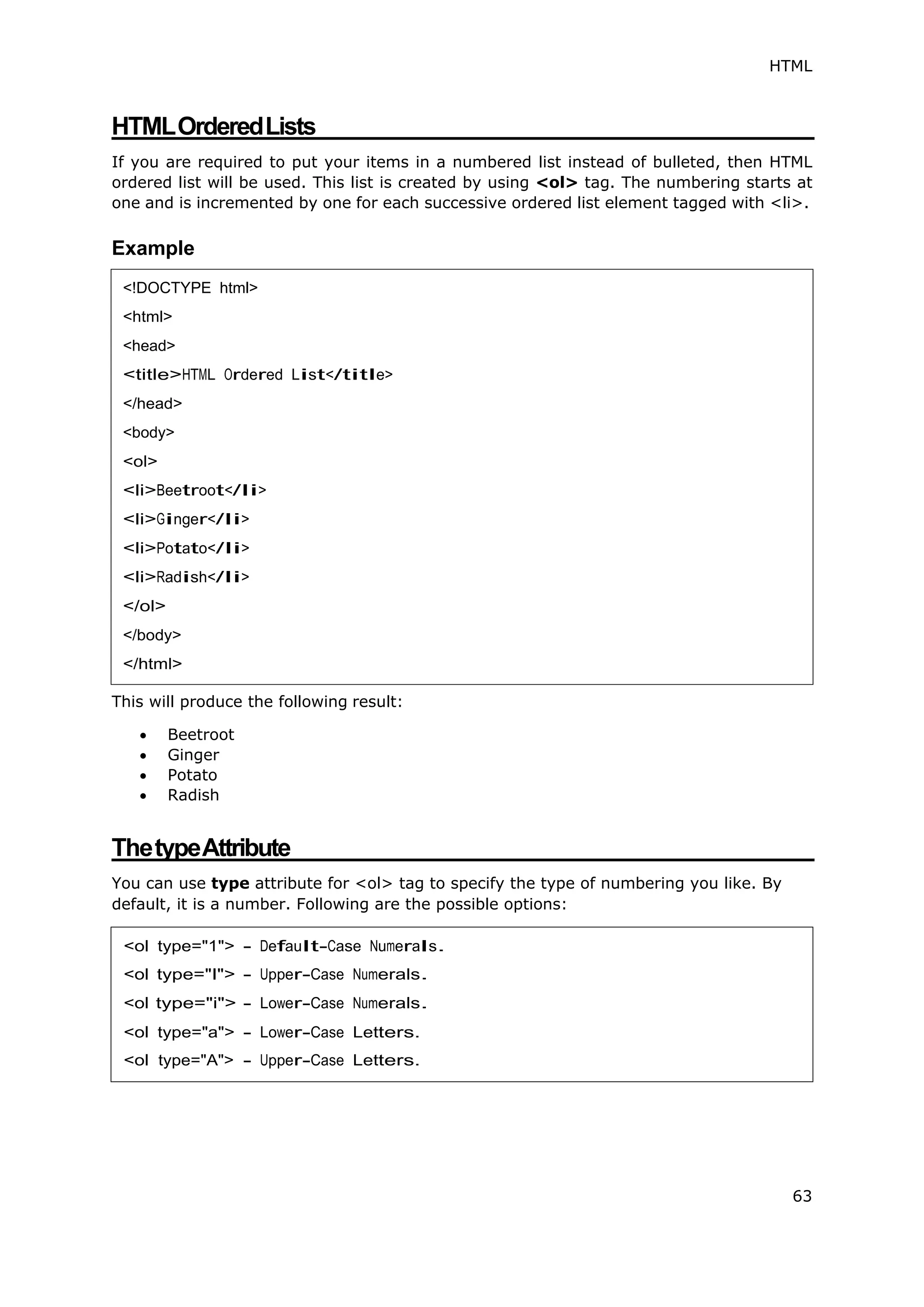 HTML
63
HTMLOrderedLists
If you are required to put your items in a numbered list instead of bulleted, then HTML
ordered list will be used. This list is created by using <ol> tag. The numbering starts at
one and is incremented by one for each successive ordered list element tagged with <li>.
Example
This will produce the following result:
 Beetroot
 Ginger
 Potato
 Radish
ThetypeAttribute
You can use type attribute for <ol> tag to specify the type of numbering you like. By
default, it is a number. Following are the possible options:
<ol type="1"> - Default-Case Numerals.
<ol type="I"> - Upper-Case Numerals.
<ol type="i"> - Lower-Case Numerals.
<ol type="a"> - Lower-Case Letters.
<ol type="A"> - Upper-Case Letters.
<!DOCTYPE html>
<html>
<head>
<title>HTML Ordered List</title>
</head>
<body>
<ol>
<li>Beetroot</li>
<li>Ginger</li>
<li>Potato</li>
<li>Radish</li>
</ol>
</body>
</html>
 