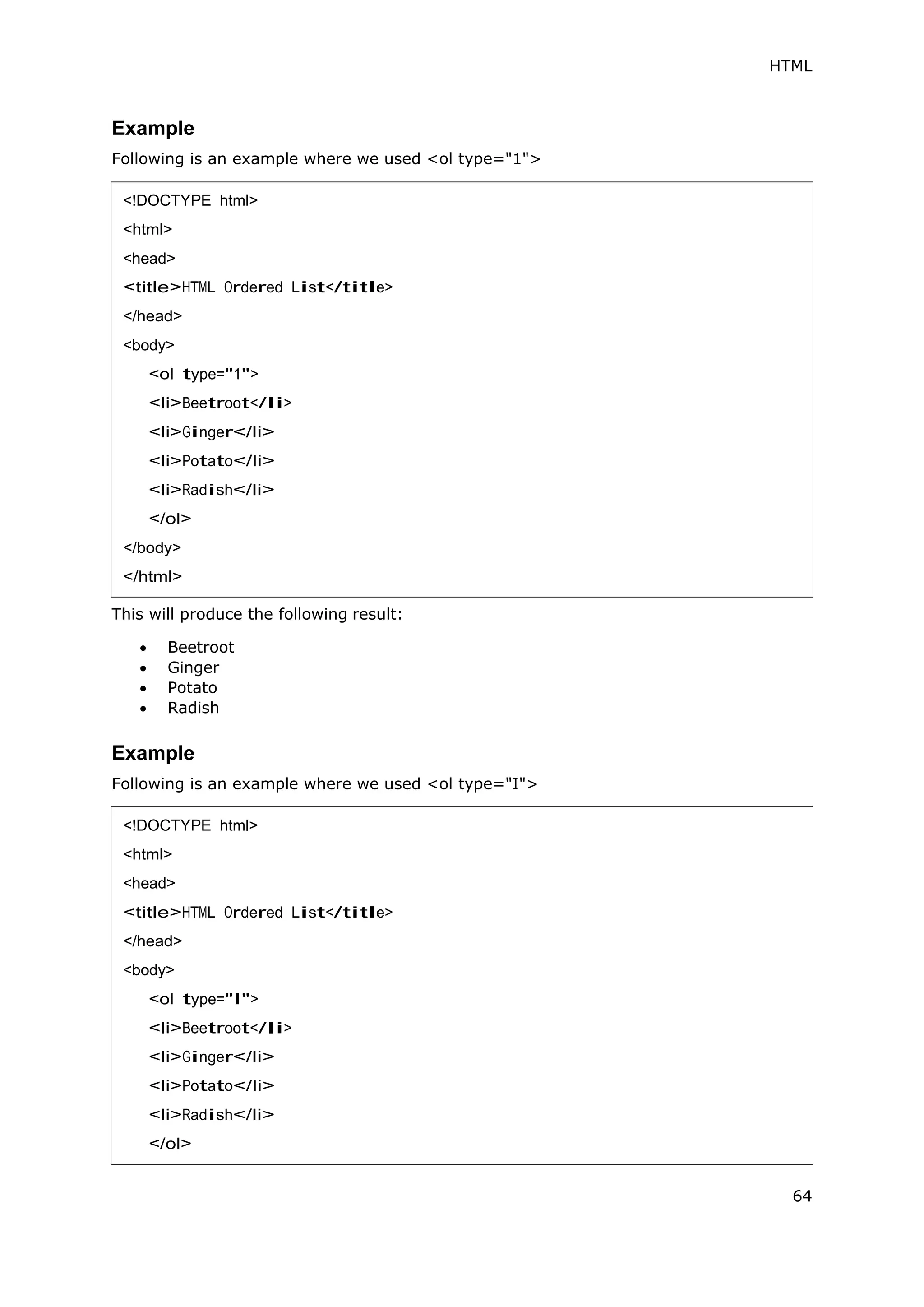 HTML
64
Example
Following is an example where we used <ol type="1">
This will produce the following result:
 Beetroot
 Ginger
 Potato
 Radish
Example
Following is an example where we used <ol type="I">
<!DOCTYPE html>
<html>
<head>
<title>HTML Ordered List</title>
</head>
<body>
<ol type="1">
<li>Beetroot</li>
<li>Ginger</li>
<li>Potato</li>
<li>Radish</li>
</ol>
</body>
</html>
<!DOCTYPE html>
<html>
<head>
<title>HTML Ordered List</title>
</head>
<body>
<ol type="I">
<li>Beetroot</li>
<li>Ginger</li>
<li>Potato</li>
<li>Radish</li>
</ol>
 