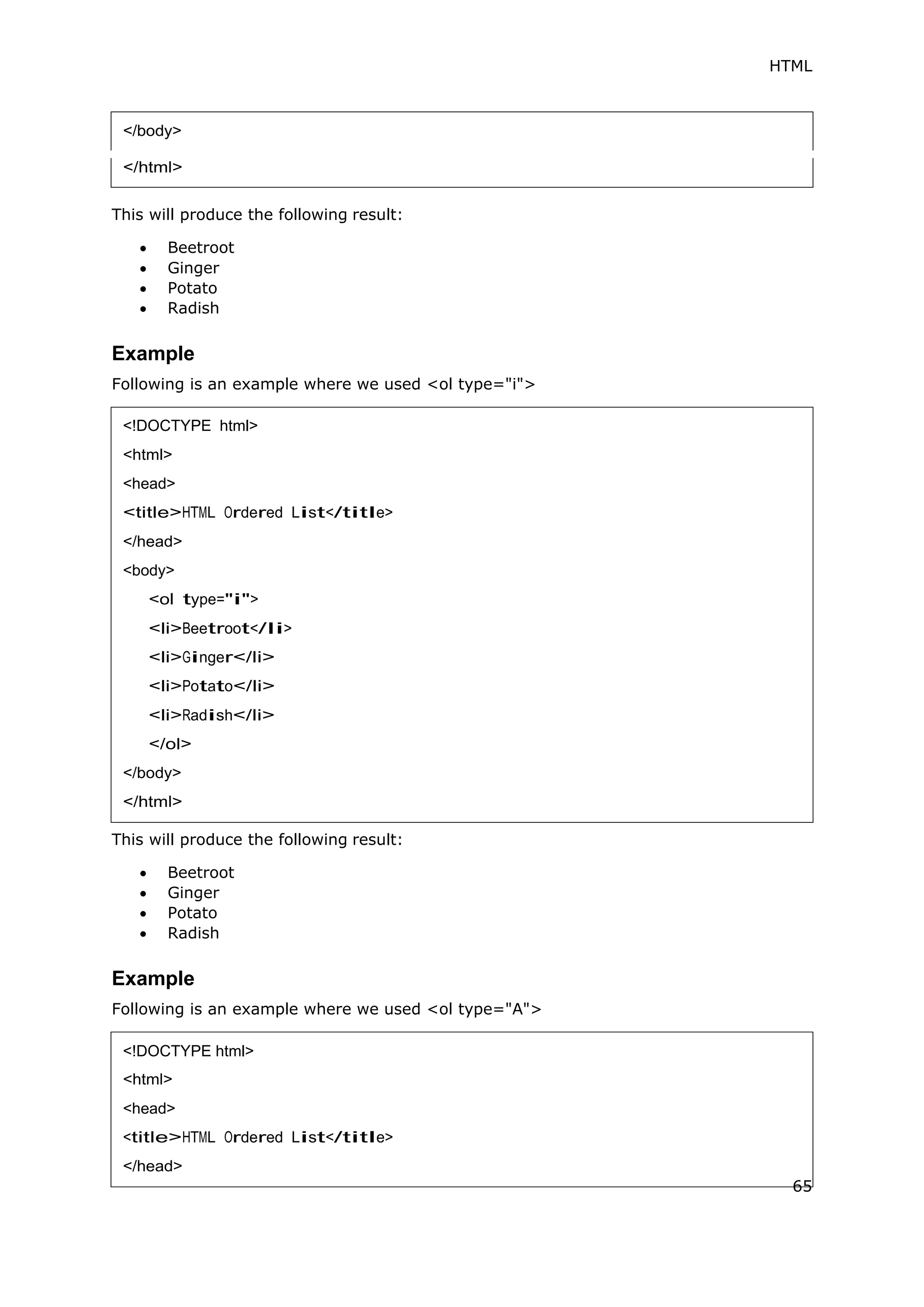 HTML
This will produce the following result:
 Beetroot
 Ginger
 Potato
 Radish
Example
Following is an example where we used <ol type="i">
This will produce the following result:
 Beetroot
 Ginger
 Potato
 Radish
Example
Following is an example where we used <ol type="A">
<!DOCTYPE html>
<html>
<head>
<title>HTML Ordered List</title>
</head>
<body>
<ol type="i">
<li>Beetroot</li>
<li>Ginger</li>
<li>Potato</li>
<li>Radish</li>
</ol>
</body>
</html>
<!DOCTYPE html>
<head>
65
 
