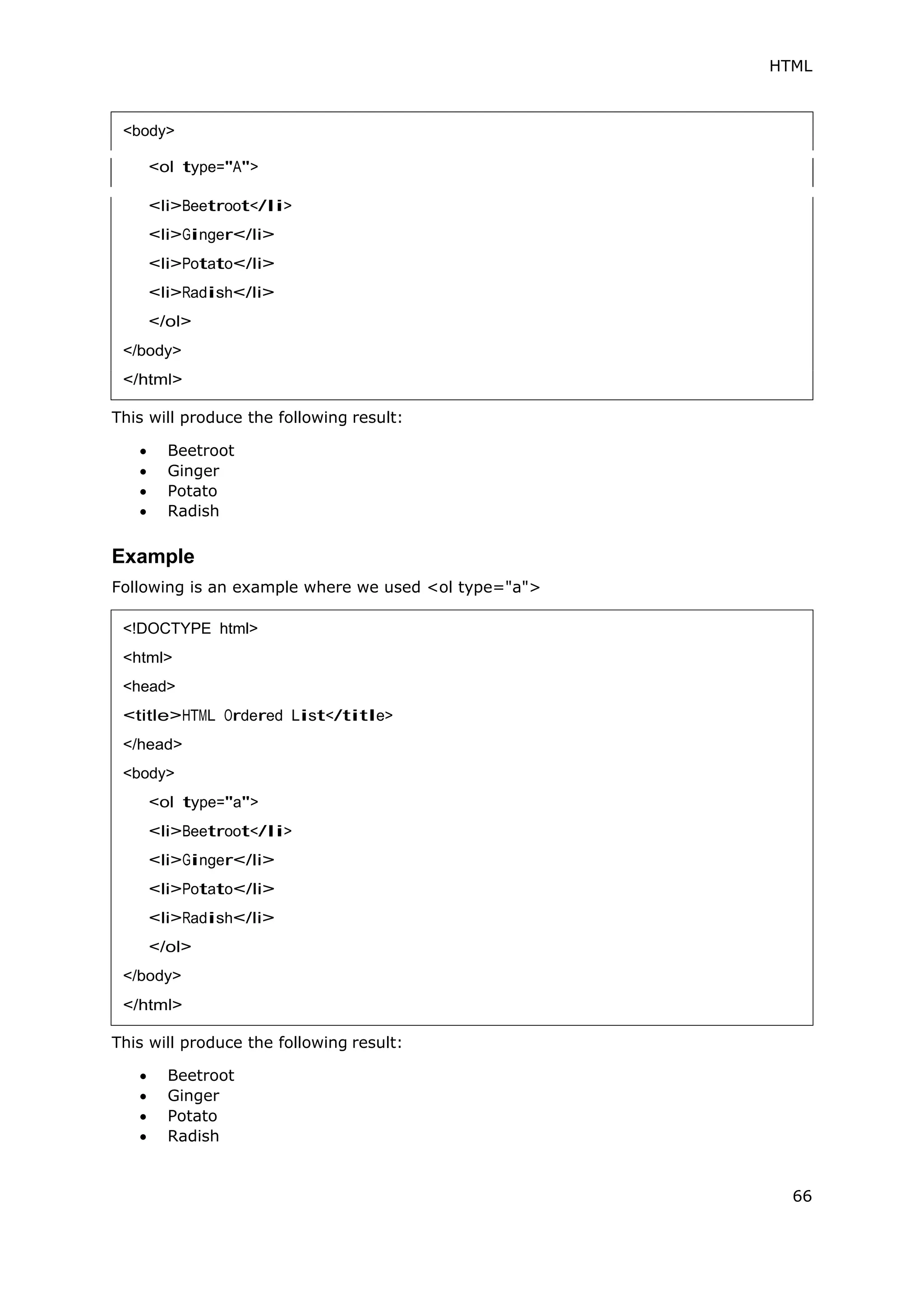 HTML
66
<ol type="A">
This will produce the following result:
 Beetroot
 Ginger
 Potato
 Radish
Example
Following is an example where we used <ol type="a">
This will produce the following result:
 Beetroot
 Ginger
 Potato
 Radish
<body>
<!DOCTYPE html>
<html>
<head>
<title>HTML Ordered List</title>
</head>
<body>
<ol type="a">
<li>Beetroot</li>
<li>Ginger</li>
<li>Potato</li>
<li>Radish</li>
</ol>
</body>
</html>
 
