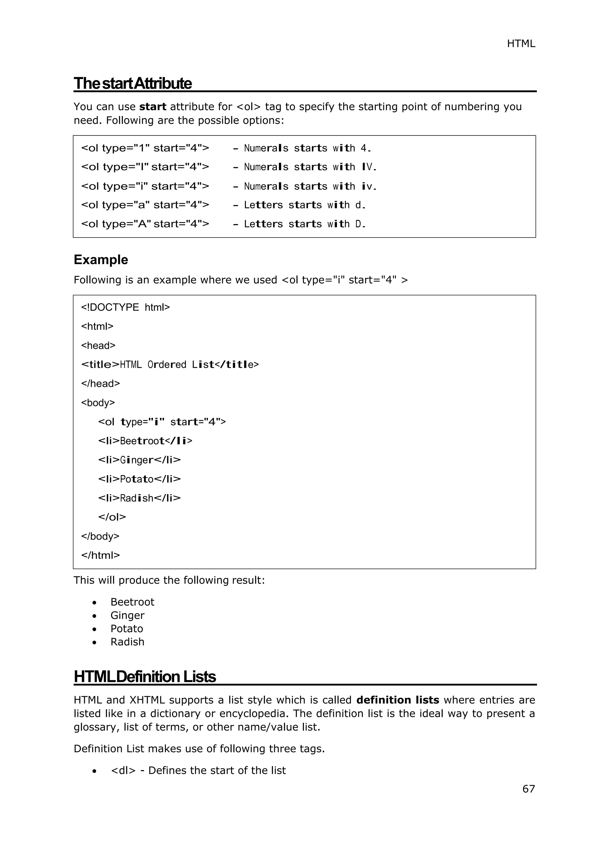 HTML
67
ThestartAttribute
You can use start attribute for <ol> tag to specify the starting point of numbering you
need. Following are the possible options:
Example
Following is an example where we used <ol type="i" start="4" >
This will produce the following result:
 Beetroot
 Ginger
 Potato
 Radish
HTMLDefinitionLists
HTML and XHTML supports a list style which is called definition lists where entries are
listed like in a dictionary or encyclopedia. The definition list is the ideal way to present a
glossary, list of terms, or other name/value list.
Definition List makes use of following three tags.
 <dl> - Defines the start of the list
<!DOCTYPE html>
<html>
<head>
<title>HTML Ordered List</title>
</head>
<body>
<ol type="i" start="4">
<li>Beetroot</li>
<li>Ginger</li>
<li>Potato</li>
<li>Radish</li>
</ol>
</body>
</html>
 