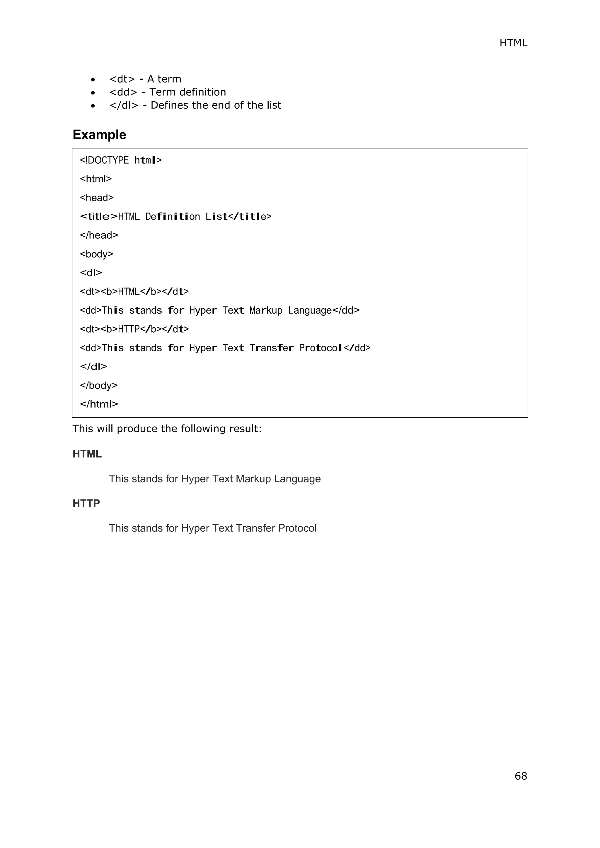 HTML
68
 <dt> - A term
 <dd> - Term definition
 </dl> - Defines the end of the list
Example
This will produce the following result:
HTML
This stands for Hyper Text Markup Language
HTTP
This stands for Hyper Text Transfer Protocol
<!DOCTYPE html>
<html>
<head>
<title>HTML Definition List</title>
</head>
<body>
<dl>
<dt><b>HTML</b></dt>
<dd>This stands for Hyper Text Markup Language</dd>
<dt><b>HTTP</b></dt>
<dd>This stands for Hyper Text Transfer Protocol</dd>
</dl>
</body>
</html>
 