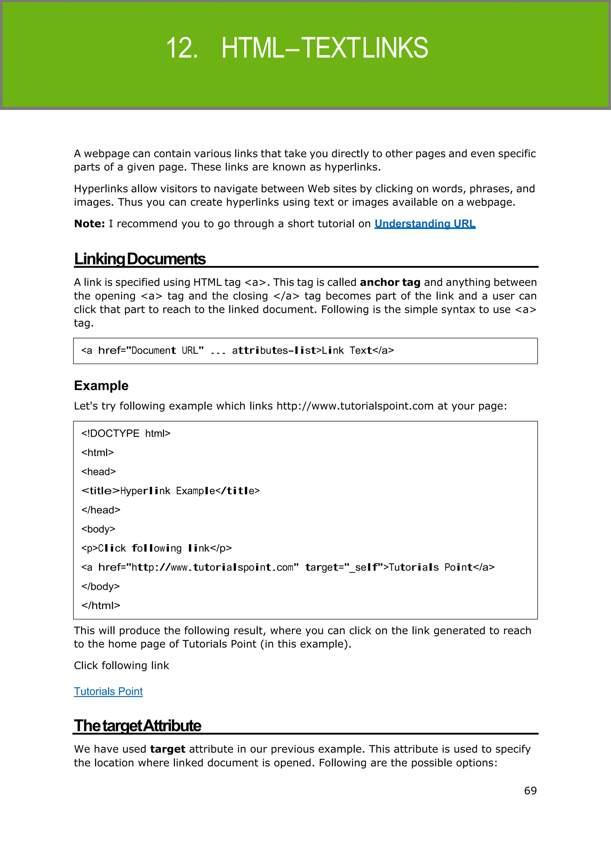 69
HTML
A webpage can contain various links that take you directly to other pages and even specific
parts of a given page. These links are known as hyperlinks.
Hyperlinks allow visitors to navigate between Web sites by clicking on words, phrases, and
images. Thus you can create hyperlinks using text or images available on a webpage.
Note: I recommend you to go through a short tutorial on Understanding URL
LinkingDocuments
A link is specified using HTML tag <a>. This tag is called anchor tag and anything between
the opening <a> tag and the closing </a> tag becomes part of the link and a user can
click that part to reach to the linked document. Following is the simple syntax to use <a>
tag.
Example
Let's try following example which links http://www.tutorialspoint.com at your page:
This will produce the following result, where you can click on the link generated to reach
to the home page of Tutorials Point (in this example).
Click following link
Tutorials Point
ThetargetAttribute
We have used target attribute in our previous example. This attribute is used to specify
the location where linked document is opened. Following are the possible options:
<a href="Document URL" ... attributes-list>Link Text</a>
<!DOCTYPE html>
<html>
<head>
<title>Hyperlink Example</title>
</head>
<body>
<p>Click following link</p>
<a href="http://www.tutorialspoint.com" target="_self">Tutorials Point</a>
</body>
</html>
 
