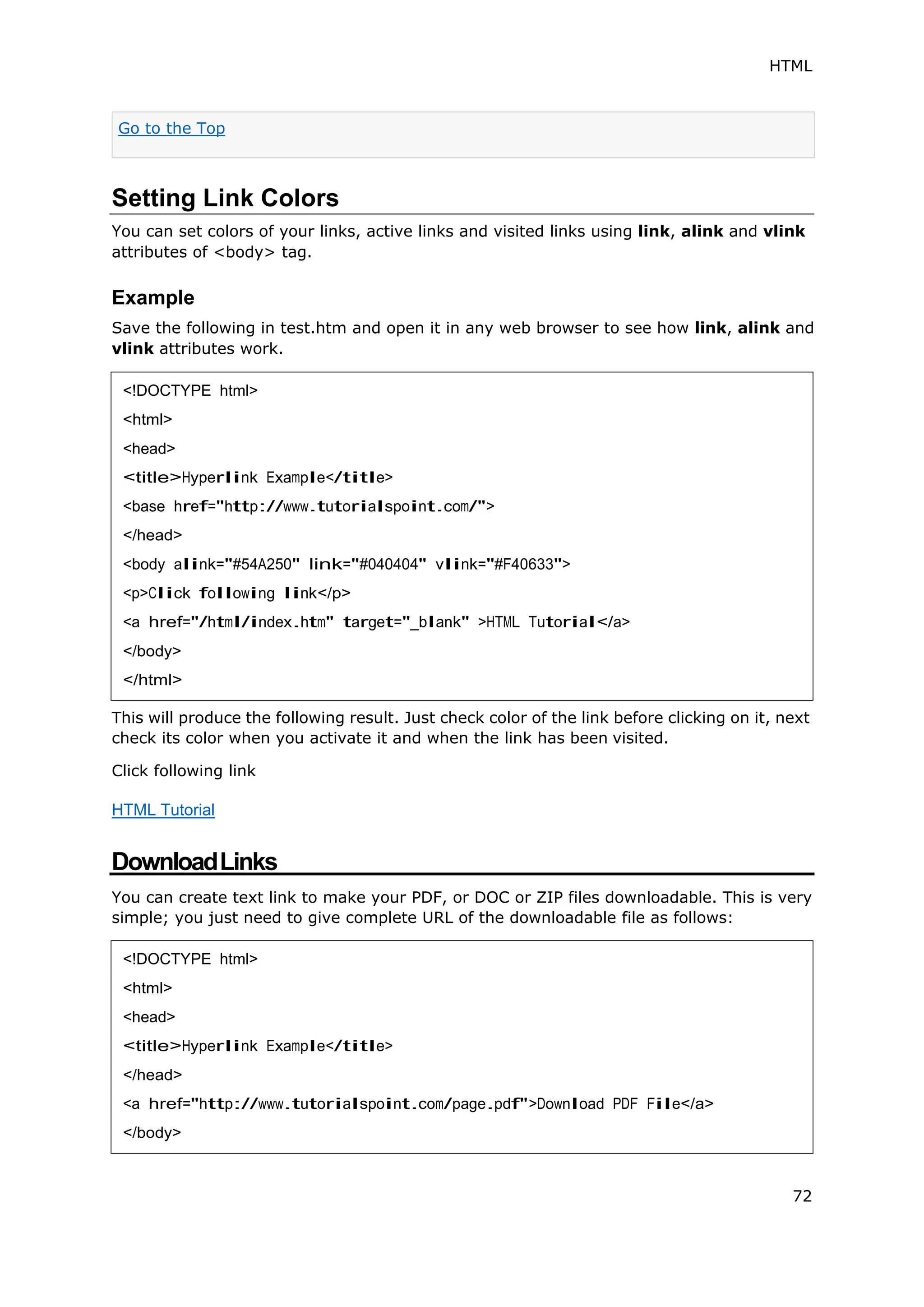 HTML
72
Setting Link Colors
You can set colors of your links, active links and visited links using link, alink and vlink
attributes of <body> tag.
Example
Save the following in test.htm and open it in any web browser to see how link, alink and
vlink attributes work.
This will produce the following result. Just check color of the link before clicking on it, next
check its color when you activate it and when the link has been visited.
Click following link
HTML Tutorial
DownloadLinks
You can create text link to make your PDF, or DOC or ZIP files downloadable. This is very
simple; you just need to give complete URL of the downloadable file as follows:
Go to the Top
<!DOCTYPE html>
<html>
<head>
<title>Hyperlink Example</title>
<base href="http://www.tutorialspoint.com/">
</head>
<body alink="#54A250" link="#040404" vlink="#F40633">
<p>Click following link</p>
<a href="/html/index.htm" target="_blank" >HTML Tutorial</a>
</body>
</html>
<!DOCTYPE html>
<html>
<head>
<title>Hyperlink Example</title>
</head>
<a href="http://www.tutorialspoint.com/page.pdf">Download PDF File</a>
</body>
 