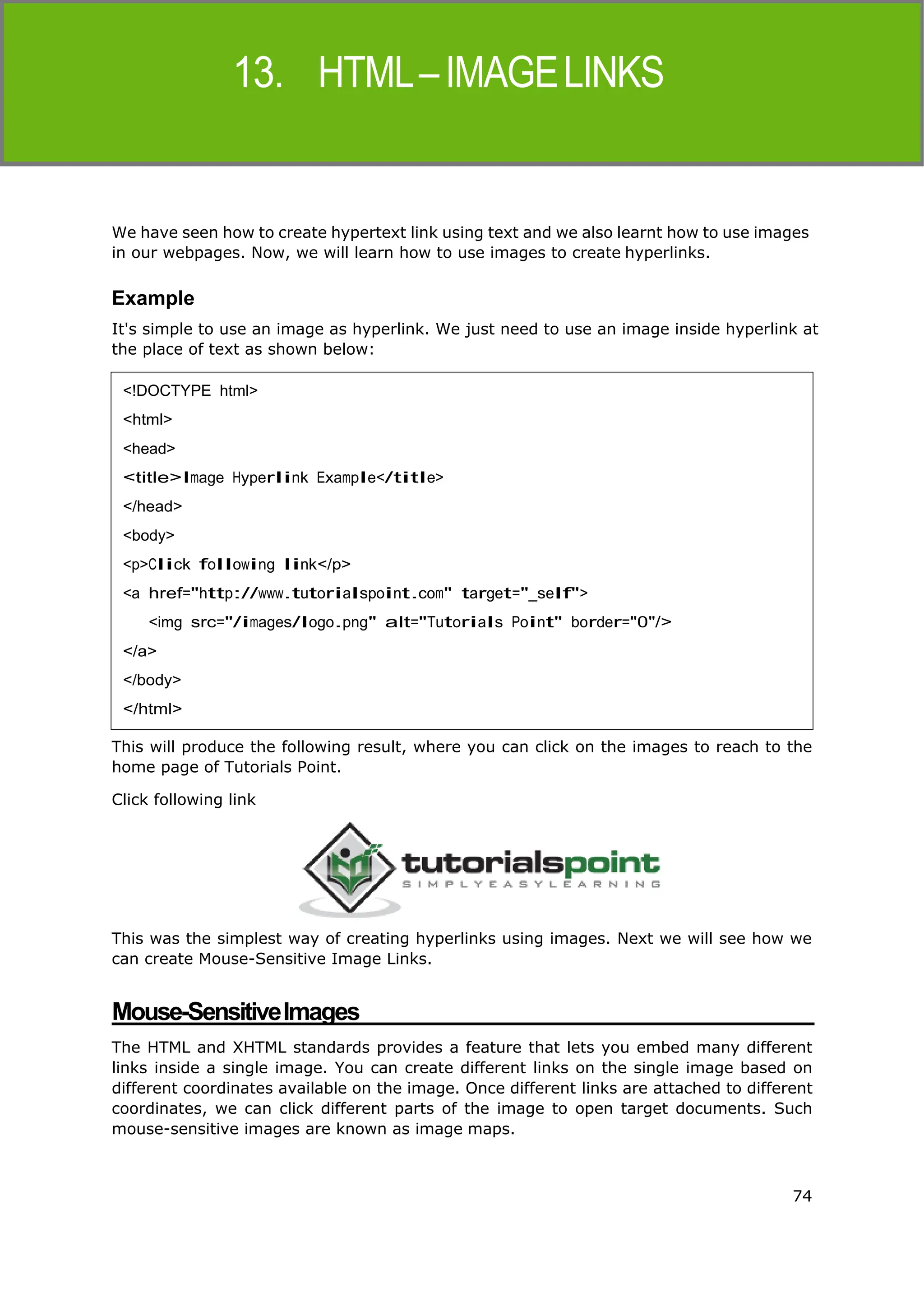 74
HTML
We have seen how to create hypertext link using text and we also learnt how to use images
in our webpages. Now, we will learn how to use images to create hyperlinks.
Example
It's simple to use an image as hyperlink. We just need to use an image inside hyperlink at
the place of text as shown below:
This will produce the following result, where you can click on the images to reach to the
home page of Tutorials Point.
Click following link
This was the simplest way of creating hyperlinks using images. Next we will see how we
can create Mouse-Sensitive Image Links.
Mouse-SensitiveImages
The HTML and XHTML standards provides a feature that lets you embed many different
links inside a single image. You can create different links on the single image based on
different coordinates available on the image. Once different links are attached to different
coordinates, we can click different parts of the image to open target documents. Such
mouse-sensitive images are known as image maps.
<!DOCTYPE html>
<html>
<head>
<title>Image Hyperlink Example</title>
</head>
<body>
<p>Click following link</p>
<a href="http://www.tutorialspoint.com" target="_self">
<img src="/images/logo.png" alt="Tutorials Point" border="0"/>
</a>
</body>
</html>
 