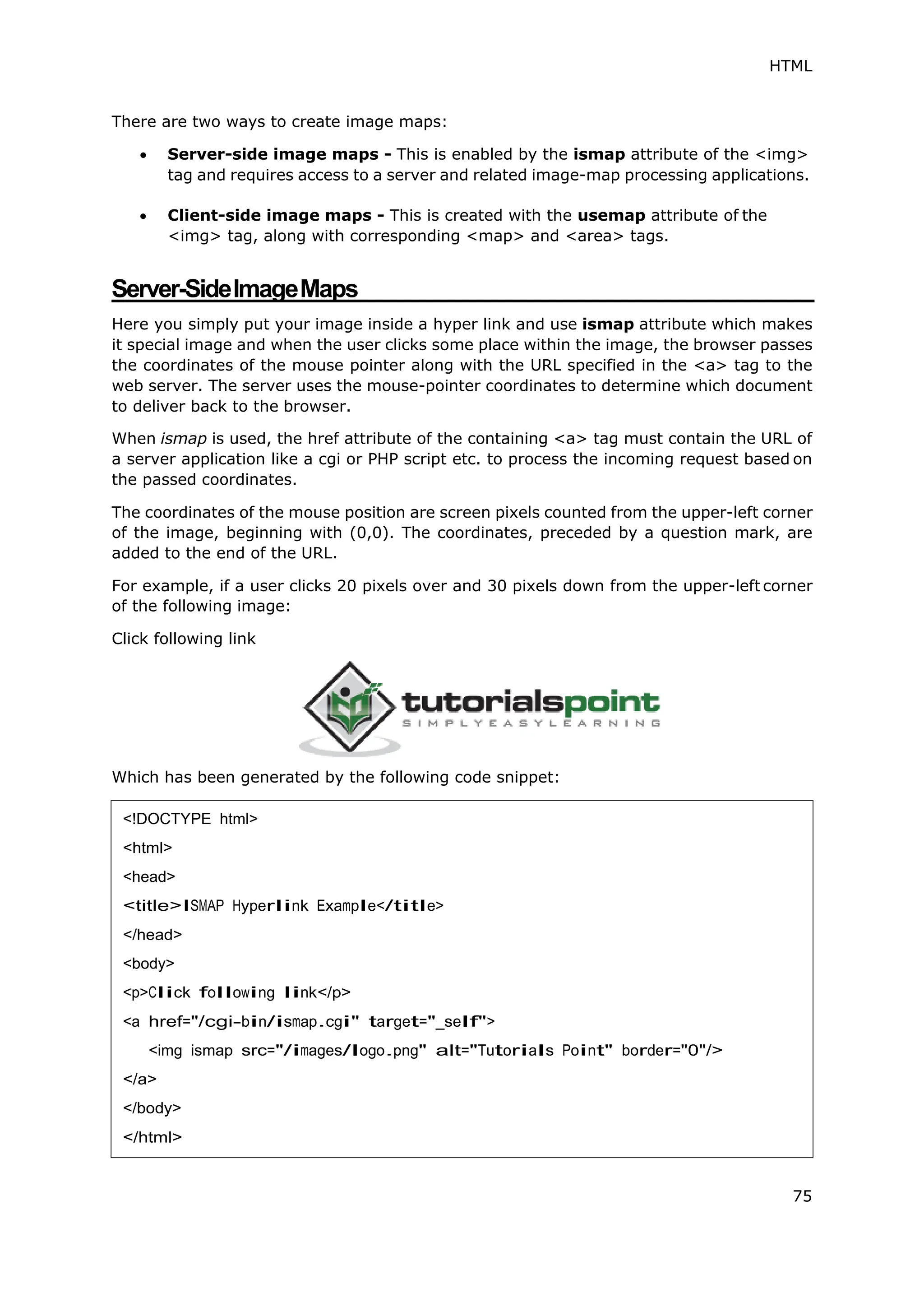 HTML
75
There are two ways to create image maps:
 Server-side image maps - This is enabled by the ismap attribute of the <img>
tag and requires access to a server and related image-map processing applications.
 Client-side image maps - This is created with the usemap attribute of the
<img> tag, along with corresponding <map> and <area> tags.
Server-SideImageMaps
Here you simply put your image inside a hyper link and use ismap attribute which makes
it special image and when the user clicks some place within the image, the browser passes
the coordinates of the mouse pointer along with the URL specified in the <a> tag to the
web server. The server uses the mouse-pointer coordinates to determine which document
to deliver back to the browser.
When ismap is used, the href attribute of the containing <a> tag must contain the URL of
a server application like a cgi or PHP script etc. to process the incoming request based on
the passed coordinates.
The coordinates of the mouse position are screen pixels counted from the upper-left corner
of the image, beginning with (0,0). The coordinates, preceded by a question mark, are
added to the end of the URL.
For example, if a user clicks 20 pixels over and 30 pixels down from the upper-left corner
of the following image:
Click following link
Which has been generated by the following code snippet:
<!DOCTYPE html>
<html>
<head>
<title>ISMAP Hyperlink Example</title>
</head>
<body>
<p>Click following link</p>
<a href="/cgi-bin/ismap.cgi" target="_self">
<img ismap src="/images/logo.png" alt="Tutorials Point" border="0"/>
</a>
</body>
</html>
 