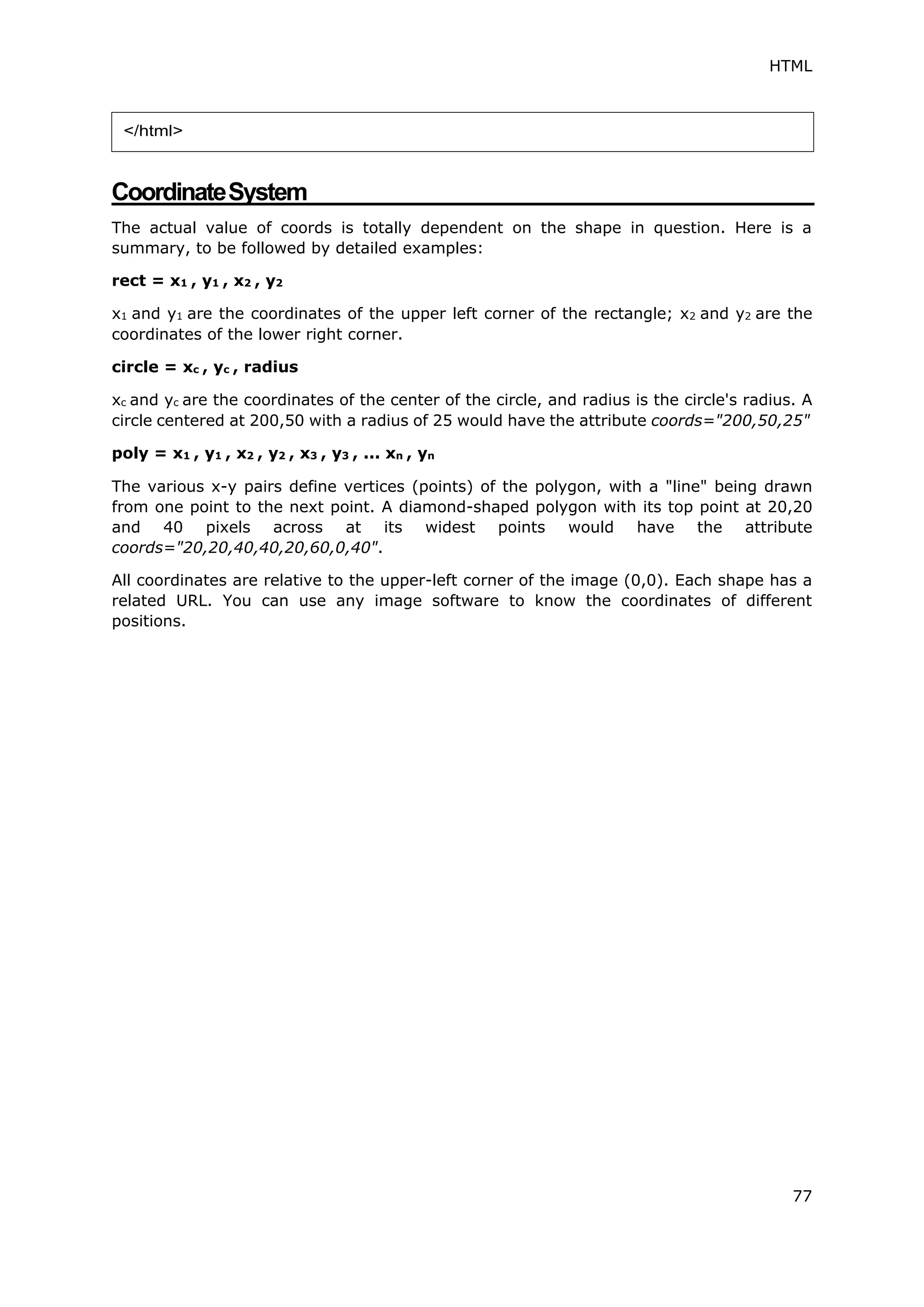 HTML
77
CoordinateSystem
The actual value of coords is totally dependent on the shape in question. Here is a
summary, to be followed by detailed examples:
rect = x1 , y1 , x2 , y2
x1 and y1 are the coordinates of the upper left corner of the rectangle; x2 and y2 are the
coordinates of the lower right corner.
circle = xc , yc , radius
xc and yc are the coordinates of the center of the circle, and radius is the circle's radius. A
circle centered at 200,50 with a radius of 25 would have the attribute coords="200,50,25"
poly = x1 , y1 , x2 , y2 , x3 , y3 , ... xn , yn
The various x-y pairs define vertices (points) of the polygon, with a "line" being drawn
from one point to the next point. A diamond-shaped polygon with its top point at 20,20
and 40 pixels across at its widest points would have the attribute
coords="20,20,40,40,20,60,0,40".
All coordinates are relative to the upper-left corner of the image (0,0). Each shape has a
related URL. You can use any image software to know the coordinates of different
positions.
</html>
 