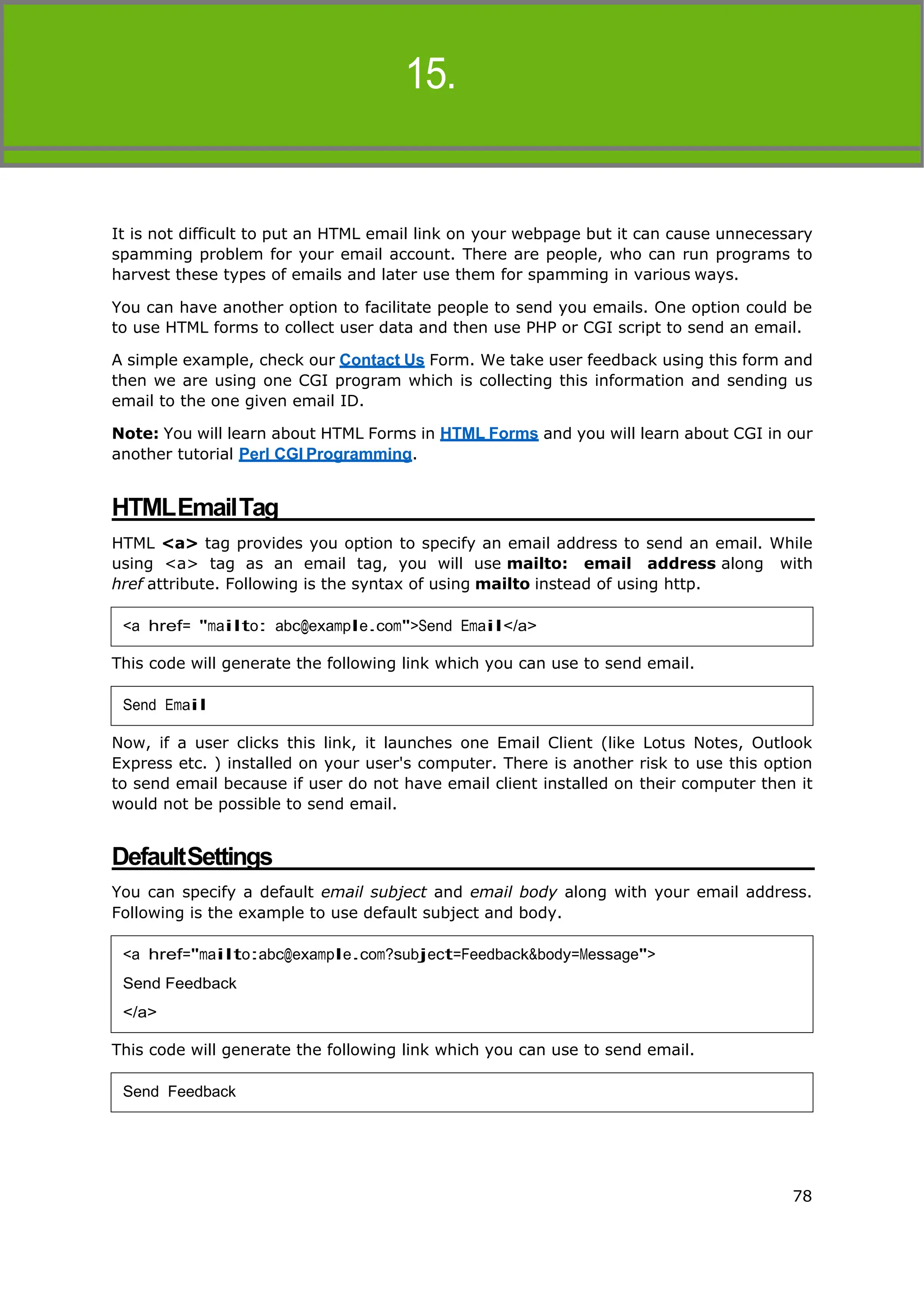 HTML
14. HTML–EMAILLINKS
15.
78
It is not difficult to put an HTML email link on your webpage but it can cause unnecessary
spamming problem for your email account. There are people, who can run programs to
harvest these types of emails and later use them for spamming in various ways.
You can have another option to facilitate people to send you emails. One option could be
to use HTML forms to collect user data and then use PHP or CGI script to send an email.
A simple example, check our Contact Us Form. We take user feedback using this form and
then we are using one CGI program which is collecting this information and sending us
email to the one given email ID.
Note: You will learn about HTML Forms in HTML Forms and you will learn about CGI in our
another tutorial Perl CGI Programming.
HTMLEmailTag
HTML <a> tag provides you option to specify an email address to send an email. While
using <a> tag as an email tag, you will use mailto: email address along with
href attribute. Following is the syntax of using mailto instead of using http.
This code will generate the following link which you can use to send email.
Now, if a user clicks this link, it launches one Email Client (like Lotus Notes, Outlook
Express etc. ) installed on your user's computer. There is another risk to use this option
to send email because if user do not have email client installed on their computer then it
would not be possible to send email.
DefaultSettings
You can specify a default email subject and email body along with your email address.
Following is the example to use default subject and body.
This code will generate the following link which you can use to send email.
<a href= "mailto: abc@example.com">Send Email</a>
Send Email
<a href="mailto:abc@example.com?subject=Feedback&body=Message">
Send Feedback
</a>
Send Feedback
 