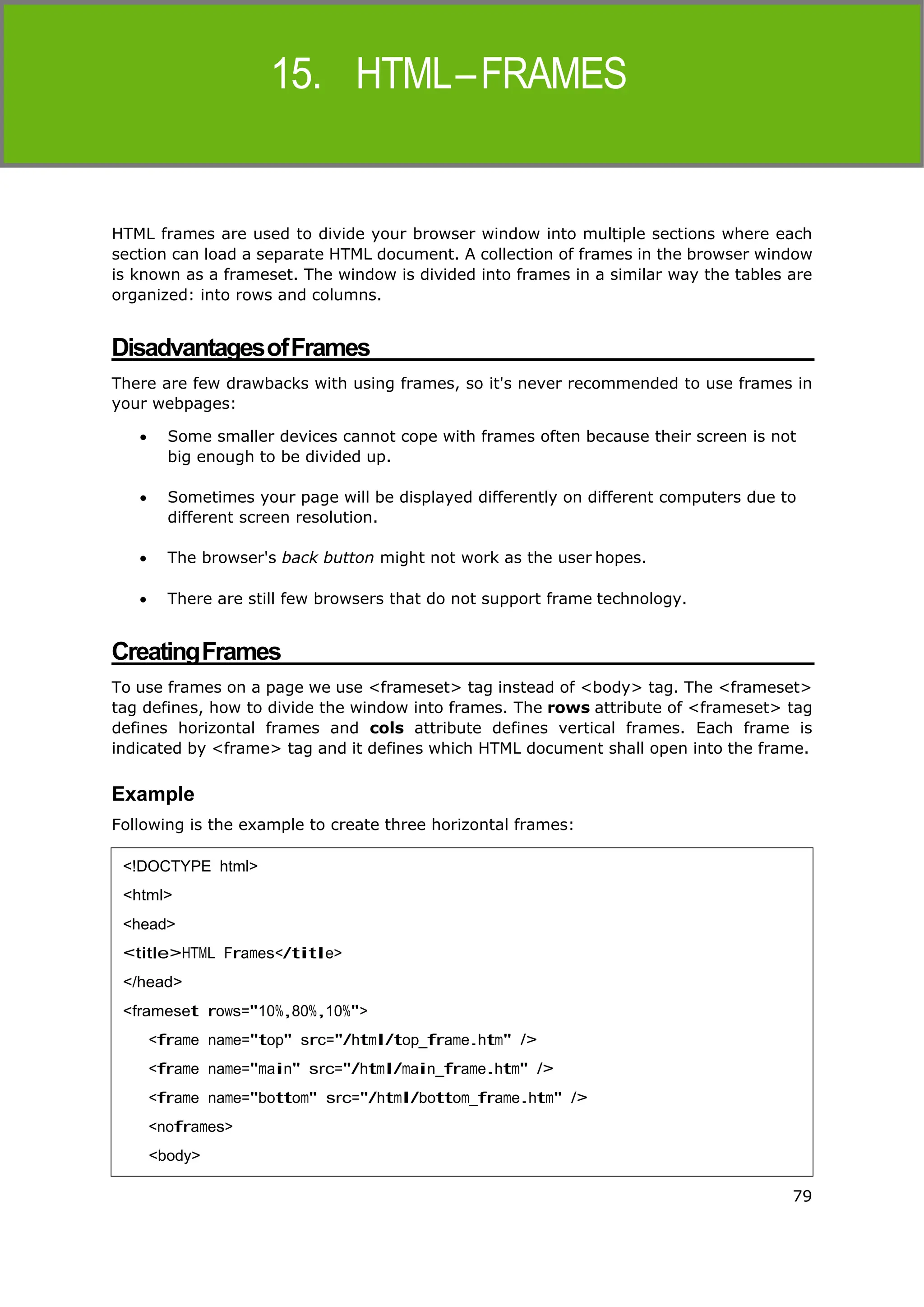 HTML
15. HTML–FRAMES
79
HTML frames are used to divide your browser window into multiple sections where each
section can load a separate HTML document. A collection of frames in the browser window
is known as a frameset. The window is divided into frames in a similar way the tables are
organized: into rows and columns.
DisadvantagesofFrames
There are few drawbacks with using frames, so it's never recommended to use frames in
your webpages:
 Some smaller devices cannot cope with frames often because their screen is not
big enough to be divided up.
 Sometimes your page will be displayed differently on different computers due to
different screen resolution.
 The browser's back button might not work as the user hopes.
 There are still few browsers that do not support frame technology.
CreatingFrames
To use frames on a page we use <frameset> tag instead of <body> tag. The <frameset>
tag defines, how to divide the window into frames. The rows attribute of <frameset> tag
defines horizontal frames and cols attribute defines vertical frames. Each frame is
indicated by <frame> tag and it defines which HTML document shall open into the frame.
Example
Following is the example to create three horizontal frames:
<!DOCTYPE html>
<html>
<head>
<title>HTML Frames</title>
</head>
<frameset rows="10%,80%,10%">
<frame name="top" src="/html/top_frame.htm" />
<frame name="main" src="/html/main_frame.htm" />
<frame name="bottom" src="/html/bottom_frame.htm" />
<noframes>
<body>
 